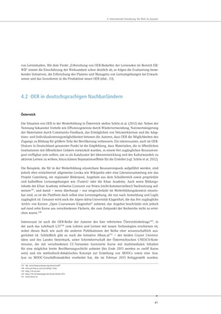 41
4. Internationale Einordnung: Der Blick ins Ausland
von Lerninhalten. Mit dem Punkt „Erforschung von OER-Bedarfen der Lernenden im Bereich EB/
WB“ nimmt die Einschätzung der Wirksamkeit schon deutlich ab, es folgen die Evaluierung beste-
hender Initiativen, die Erforschung des Planens und Managens von Lernumgebungen bei Erwach-
senen und das Investieren in die Produktion neuer OER (ebd.: 33).
4.2 OER in deutschsprachigen Nachbarländern
Österreich
Die Situation von OER in der Weiterbildung in Österreich stellen Schön et al. (2012) dar. Neben der
Nennung bekannter Vorteile wie Effizienzgewinne durch Wiederverwendung, Nutzwertsteigerung
der Materialien durch Community-Feedback, das Ermöglichen von Netzwerklernen und die Adap-
tions- und Individualisierungsmöglichkeiten betonen die Autoren, dass OER die Möglichkeiten des
Zugangs zu Bildung für größere Teile der Bevölkerung verbessern. Ein interessanter, auch im OER-
Diskurs in Deutschland genannter Punkt ist die Empfehlung, dass Materialien, die in öffentlichen
Institutionen mit öffentlichen Geldern entwickelt wurden, in einem frei zugänglichen Ressourcen-
pool verfügbar sein sollten, um so als Katalysator der Ideenentwicklung und des Kulturwandels zu
aktivem Lernen zu wirken; hinzu kämen Reputationseffekte für die Ersteller (vgl. Schön et al. 2012).
Die Beispiele, die für in der Weiterbildung einsetzbare Ressourcenpools aufgeführt werden, sind
jedoch eher ernüchternd: allgemeine Lexika wie Wikipedia oder eine Literatursammlung wie das
Projekt Gutenberg, ein regionaler Bilderpool, Angebote aus dem Schulbereich sowie proprietäre
und halboffene Lernumgebungen wie iTunesU oder die Khan Academy. Auch wenn Bildungs-
inhalte der Khan Academy teilweise Lizenzen zur freien (nicht-kommerziellen!) Nachnutzung auf-
weisen147, und damit – wenn überhaupt – nur eingeschränkt im Weiterbildungskontext einsetz-
bar sind, so ist die Plattform doch selbst eine Lernumgebung, die nur nach Anmeldung und LogIn
zugänglich ist. Genannt wird auch die Alpen-Adria-Universität Klagenfurt, die das frei zugängliche
Archiv von Kursen „Open Courseware Klagenfurt“ anbietet; das Angebot beschränkt sich jedoch
auf rund zehn Kurse aus verschiedenen Fächern, die zum Zeitpunkt der Recherche nicht zu errei-
chen waren.148
Interessant ist auch die OER-Reihe der Autoren des hier referierten Übersichtsbeitrags149, in
der auch das Lehrbuch L3T150 zum Lehren und Lernen mit neuen Technologien erschienen ist,
wobei dieses Buch wie auch die anderen Publikationen der Reihe eher wissenschaftlich aus-
gerichtet ist. Schließlich gibt es noch die Initiative iMoox.at151 – der beiden Grazer Universi-
täten und des Landes Steiermark, unter Schirmherrschaft der Österreichischen UNESCO-Kom-
mission, die mit verschiedenen CC-Varianten lizenzierte Kurse mit multimedialen Inhalten
für eine möglichst breite Bevölkerungsschicht anbietet (bis Ende 2015 werden es zwölf Kurse
sein) und ein methodisch-didaktisches Konzept zur Erstellung von MOOCs sowie eine Ana-
lyse zu MOOC-Geschäftsmodellen erarbeitet hat, die im Februar 2015 fertiggestellt wurden.
147 Vgl. www.khanacademy.org/about/tos#7
148 www.uni-klu.ac.at/ocw/inhalt/1.htm
149 http://l3t.eu/oer/
150 http://l3t.eu/homepage/das-buch/ebook-2013
151 www.imoox.at
 