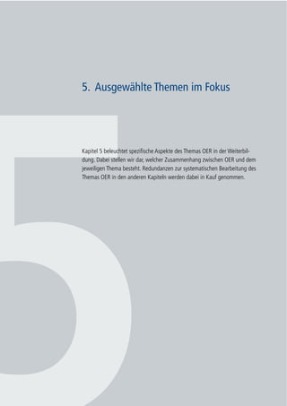 44
Whitepaper Open Educational Resources (OER) in Weiterbildung/Erwachsenenbildung
5. Ausgewählte Themen im Fokus
Kapitel 5 beleuchtet spezifische Aspekte des Themas OER in der Weiterbil-
dung. Dabei stellen wir dar, welcher Zusammenhang zwischen OER und dem
jeweiligen Thema besteht. Redundanzen zur systematischen Bearbeitung des
Themas OER in den anderen Kapiteln werden dabei in Kauf genommen.
 