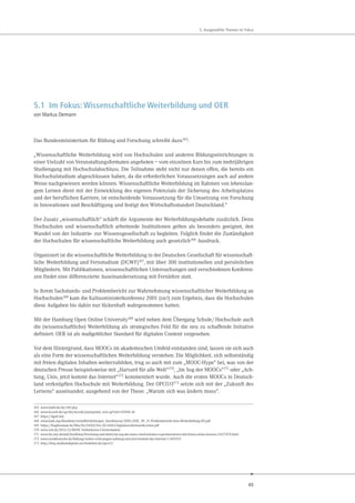 45
5. Ausgewählte Themen im Fokus
5.1 Im Fokus: Wissenschaftliche Weiterbildung und OER
von Markus Deimann
Das Bundesministerium für Bildung und Forschung schreibt dazu165
:
„Wissenschaftliche Weiterbildung wird von Hochschulen und anderen Bildungseinrichtungen in
einer Vielzahl von Veranstaltungsformaten angeboten – vom einzelnen Kurs bis zum mehrjährigen
Studiengang mit Hochschulabschluss. Die Teilnahme steht nicht nur denen offen, die bereits ein
Hochschulstudium abgeschlossen haben, da die erforderlichen Voraussetzungen auch auf andere
Weise nachgewiesen werden können. Wissenschaftliche Weiterbildung im Rahmen von lebenslan-
gem Lernen dient mit der Entwicklung des eigenen Potenzials der Sicherung des Arbeitsplatzes
und der beruflichen Karriere, ist entscheidende Voraussetzung für die Umsetzung von Forschung
in Innovationen und Beschäftigung und festigt den Wirtschaftsstandort Deutschland.“
Der Zusatz „wissenschaftlich“ schärft die Argumente der Weiterbildungsdebatte zusätzlich. Denn
Hochschulen und wissenschaftlich arbeitende Institutionen gelten als besonders geeignet, den
Wandel von der Industrie- zur Wissensgesellschaft zu begleiten. Folglich findet die Zuständigkeit
der Hochschulen für wissenschaftliche Weiterbildung auch gesetzlich166 Ausdruck.
Organisiert ist die wissenschaftliche Weiterbildung in der Deutschen Gesellschaft für wissenschaft-
liche Weiterbildung und Fernstudium (DGWF)167, mit über 300 institutionellen und persönlichen
Mitgliedern. Mit Publikationen, wissenschaftlichen Untersuchungen und verschiedenen Konferen-
zen findet eine differenzierte Auseinandersetzung mit Fernlehre statt.
In ihrem Sachstands- und Problembericht zur Wahrnehmung wissenschaftlicher Weiterbildung an
Hochschulen168 kam die Kultusministerkonferenz 2001 (sic!) zum Ergebnis, dass die Hochschulen
diese Aufgaben bis dahin nur lückenhaft wahrgenommen hatten.
Mit der Hamburg Open Online University169 wird neben dem Übergang Schule/Hochschule auch
die (wissenschaftliche) Weiterbildung als strategisches Feld für die neu zu schaffende Initiative
definiert. OER ist als maßgeblicher Standard für digitalen Content vorgesehen.
Vor dem Hintergrund, dass MOOCs im akademischen Umfeld entstanden sind, lassen sie sich auch
als eine Form der wissenschaftlichen Weiterbildung verstehen. Die Möglichkeit, sich selbstständig
mit freien digitalen Inhalten weiterzubilden, trug so auch mit zum „MOOC-Hype“ bei, was von der
deutschen Presse beispielsweise mit „Harvard für alle Welt“170, „Im Sog der MOOCs“171 oder „Ach-
tung, Unis, jetzt kommt das Internet“172 kommentiert wurde. Auch die ersten MOOCs in Deutsch-
land verknüpften Hochschule mit Weiterbildung. Der OPCO11173 setzte sich mit der „Zukunft des
Lernens“ auseinander, ausgehend von der These: „Warum sich was ändern muss“.
165 www.bmbf.de/de/349.php
166 www.lexsoft.de/cgi-bin/lexsoft/justizportal_nrw.cgi?xid=242841,36
167 https://dgwf.net/
168 www.kmk.org/fileadmin/veroeffentlichungen_beschluesse/2001/2001_09_21-Problembericht-wiss-Weiterbildung-HS.pdf
169 https://fragdenstaat.de/files/foi/24202/Drs.20-14262-DigitalesLehrenundLernen.pdf
170 www.zeit.de/2013/12/MOOC-Onlinekurse-Universitaeten
171 www.faz.net/aktuell/feuilleton/forschung-und-lehre/im-sog-der-moocs-hochschulen-experimentieren-mit-freien-online-kursen-12627870.html
172 www.sueddeutsche.de/bildung/online-vorlesungen-achtung-unis-jetzt-kommt-das-internet-1.1691325
173 http://blog.studiumdigitale.uni-frankfurt.de/opco11/
 