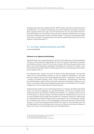 46
Whitepaper Open Educational Resources (OER) in Weiterbildung/Erwachsenenbildung
Allerdings steckt hinter der expliziten Botschaft „MOOCs tragen wesentlich zur Demokratisierung
der Bildung bei“ eine wichtige Einschränkung, die mit ihrer impliziten Dramaturgie zusammen-
hängt. Zugespitzt könnte man sagen, dass die Hochschule für alle auch eine dunkle Seite hat174
.
Denn höhere Bildung ist mit bestimmten Voraussetzungen verbunden, die üblicherweise mit einem
klassischen Studium erworben werden („kulturelles Kapital“175
). Mit einem sechswöchigen MOOC
ist das kaum zu schaffen. Entsprechend hoch sind auch die Abbrecherraten (siehe dazu den Sam-
melband von Rolf Schulmeister176
).
5.2 Im Fokus: Volkshochschulen und OER
von Jöran Muuß-Merholz
Stellenwert in der allgemeinen Weiterbildung
Volkshochschulen sind zusammengenommen ein Riese in der allgemeinen Erwachsenenbildung.
2013 gab es in Deutschland 917 eigenständige VHS und 3.103 regionale Außenstellen in Stadtteilen
oder ländlichen Gebieten. Neben 674 Leiter/innen und etwa 3.800 Verwaltungsmitarbeiter/innen
planen rund 3.300 hauptberuflich pädagogisch Beschäftigte die Gestaltung der Angebote. Annä-
hernd 190.000 Honorarkräfte führen den überwiegenden Teil der Veranstaltungen durch (Hunte-
mann & Reichart 2014: 2).
Die Volkshochschulen zeichnen sich durch ein überaus breites Bildungsangebot aus, dies trifft
sowohl auf die unterschiedlichen Formate als auch die inhaltliche Ausrichtung zu. Die Band-
breite der Angebote zeigt sich in den Programmbereichen Politik – Gesellschaft – Umwelt, Kultur
– Gestalten, Gesundheit, Sprachen, Arbeit – Beruf, Grundbildung – Schulabschlüsse. Damit sind
die Volkshochschulen sowohl Anbieter individueller allgemeiner und politischer Bildung als auch
Träger von beruflicher Bildung und Qualifikationsanpassungen. Seit Inkrafttreten des „Zuwande-
rungsgesetzes“ sind sie zudem Träger für Integrationskurse.
Volkshochschulen greifen zum Teil auf Schulungsmaterial von Verlagen und Software-Herstellern
zurück und sind durch langjährige und enge Partnerschaften, etwa mit der telc gGmbH, einem
Tochterunternehmen des Deutschen Volkshochschul-Verbands e.V., zumindest indirekt auch an
der Entwicklung von Material beteiligt. Viele Honorarkräfte der Volkshochschulen setzen in den
von ihnen gestalteten Kursen häufig selbst erstelltes bzw. arrangiertes Material ein. Dabei können
sie urheberrechtlich geschütztes Material Dritter analog kopieren und an Teilnehmende weiterge-
ben. Grundlage ist ein Vertrag zur Pauschalvergütung zwischen dem Deutschen Volkshochschul-
Verband e.V. und der Verwertungsgesellschaft WORT (vgl. Kapitel 2). Dem Vernehmen nach sind
die Möglichkeiten und Einschränkungen dieses Vertrags, zum Beispiel auf bestimmte Umfänge von
Kopien, in der Praxis vielen Kursleiter/innen nicht vollständig bekannt.
174 www.daad.de/medien/veranstaltungen/lt/2013_ag10_deimann.pdf
175 http://de.wikipedia.org/wiki/Kulturelles_Kapital
176 www.waxmann.com/fileadmin/media/zusatztexte/2960Volltext.pdf
 