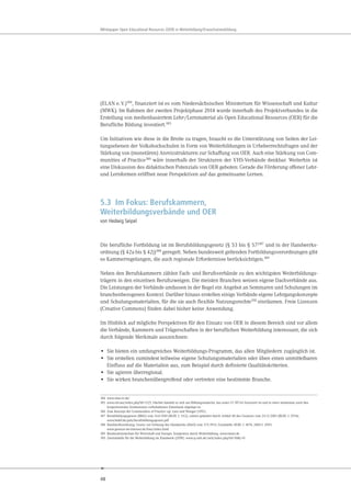 48
Whitepaper Open Educational Resources (OER) in Weiterbildung/Erwachsenenbildung
(ELAN e.V.)184
, finanziert ist es vom Niedersächsischen Ministerium für Wissenschaft und Kultur
(MWK). Im Rahmen der zweiten Projektphase 2014 wurde innerhalb des Projektverbundes in die
Erstellung von medienbasiertem Lehr-/Lernmaterial als Open Educational Resources (OER) für die
Berufliche Bildung investiert.185
Um Initiativen wie diese in die Breite zu tragen, braucht es die Unterstützung von Seiten der Lei-
tungsebenen der Volkshochschulen in Form von Weiterbildungen in Urheberrechtsfragen und der
Stärkung von (monetären) Anreizstrukturen zur Schaffung von OER. Auch eine Stärkung von Com-
munities of Practice186
wäre innerhalb der Strukturen der VHS-Verbände denkbar. Weiterhin ist
eine Diskussion des didaktischen Potenzials von OER geboten: Gerade die Förderung offener Lehr-
und Lernformen eröffnet neue Perspektiven auf das gemeinsame Lernen.
5.3 Im Fokus: Berufskammern,
Weiterbildungsverbände und OER
von Hedwig Seipel
Die berufliche Fortbildung ist im Berufsbildungsgesetz (§ 53 bis § 57)187 und in der Handwerks-
ordnung (§ 42a bis § 42j)188 geregelt. Neben bundesweit geltenden Fortbildungsverordnungen gibt
es Kammerregelungen, die auch regionale Erfordernisse berücksichtigen.189
Neben den Berufskammern zählen Fach- und Berufsverbände zu den wichtigsten Weiterbildungs-
trägern in den einzelnen Berufszweigen. Die meisten Branchen weisen eigene Dachverbände aus.
Die Leistungen der Verbände umfassen in der Regel ein Angebot an Seminaren und Schulungen im
branchenbezogenen Kontext. Darüber hinaus erstellen einige Verbände eigene Lehrgangskonzepte
und Schulungsmaterialien, für die sie auch flexible Nutzungsrechte190 einräumen. Freie Lizenzen
(Creative Commons) finden dabei bisher keine Anwendung.
Im Hinblick auf mögliche Perspektiven für den Einsatz von OER in diesem Bereich sind vor allem
die Verbände, Kammern und Trägerschaften in der beruflichen Weiterbildung interessant, die sich
durch folgende Merkmale auszeichnen:
• Sie bieten ein umfangreiches Weiterbildungs-Programm, das allen Mitgliedern zugänglich ist.
• Sie erstellen zumindest teilweise eigene Schulungsmaterialien oder üben einen unmittelbaren
Einfluss auf die Materialien aus, zum Beispiel durch definierte Qualitätskriterien.
• Sie agieren überregional.
• Sie wirken branchenübergreifend oder vertreten eine bestimmte Branche.
184 www.elan-ev.de/
185 www.el4.me/index.php?id=1125. Hierbei handelt es sich um Bildungsmaterial, das unter CC BY-SA lizenziert ist und in einer momentan noch den
kooperierenden Institutionen vorbehaltenen Datenbank abgelegt ist.
186 Zum Konzept der Communities of Practice vgl. Lave und Wenger (1991).
187 Berufsbildungsgesetz (BBiG) vom 14.8.1969 (BGBl. I: 1112), zuletzt geändert durch Artikel 40 des Gesetzes vom 24.12.2003 (BGBl. I: 2954).
www.bmbf.de/pub/berufsbildungsgesetz.pdf
188 Handwerksordnung, Gesetz zur Ordnung des Handwerks (HwO) vom 17.9.1953, Fundstelle: BGBl. I: 3074; 2006 I: 2095.
www.gesetze-im-internet.de/hwo/index.html
189 Bundesministerium für Wirtschaft und Energie. Kompetenz durch Weiterbildung. www.bmwi.de
190 Zentralstelle für die Weiterbildung im Handwerk (ZHW). www.q-zwh.de/zwh/index.php?id=30&L=0
 