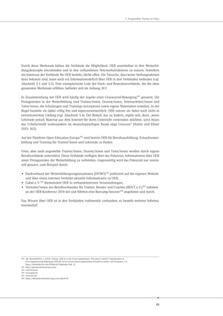 49
5. Ausgewählte Themen im Fokus
Durch diese Merkmale hätten die Verbände die Möglichkeit, OER unmittelbar in ihre Weiterbil-
dungskonzepte einzubinden und in den vorhandenen Netzwerkstrukturen zu nutzen. Inwiefern
ein Interesse der Verbände für OER besteht, bleibt offen. Die Tatsache, dass keine Stellungnahmen
dazu bekannt sind, kann auch ein Informationsdefizit über OER in den Verbänden bedeuten (vgl.
Abschnitt 3.1 und 3.2). Eine exemplarische Liste der Dach- und Branchenverbände, die die oben
genannten Merkmale erfüllen, befindet sich im Anhang 10 f.
In Zusammenhang mit OER wird häufig der Aspekt einer Graswurzel-Bewegung191
genannt. Die
Protagonisten in der Weiterbildung sind Trainer/innen, Dozent/innen, Seminarleiter/innen und
Tutor/innen, die Schulungen und Trainings konzipieren sowie eigene Materialien erstellen. In der
Regel handeln sie dabei völlig frei und eigenverantwortlich. OER nutzen sie dabei noch nicht in
nennenswertem Umfang (vgl. Abschnitt 3.4). Der Bedarf, das zu ändern, ergibt sich, denn „wenn
Lehrende jedoch Material aus dem Internet für ihren Unterricht verwenden möchten, setzt ihnen
das Urheberrecht insbesondere im deutschsprachigen Raum enge Grenzen“ (Schön und Ebner
2015: 162).
Auf der Plattform Open Education Europa192 sind bereits OER für Berufsausbildung, Erwachsenen-
bildung und Training für Trainer/innen und Lehrende zu finden.
Freie, aber auch angestellte Trainer/innen, Dozent/innen und Tutor/innen werden durch eigene
Berufsverbände unterstützt. Diese Verbände verfügen über das Potenzial, Informationen über OER
unter Protagonisten der Weiterbildung zu verbreiten. Gegenwärtig wird das Potenzial nur verein-
zelt genutzt, zum Beispiel durch:
• Dachverband der Weiterbildungsorganisationen (DVWO)193 publiziert auf der eigenen Website
und über einen internen Verteiler aktuelle Informationen zu OER,
• Gabal e.V.194 thematisiert OER in verbandsinternen Veranstaltungen,
• Vertreter/innen des Berufsverbandes für Trainer, Berater und Coaches (BDVT e.V.)195 nahmen
an der OER-Konferenz 2014 teil und führten eine Barcamp-Session196 angeboten und durch.
Das Wissen über OER ist in den Verbänden rudimentär vorhanden; es besteht weiterer Informa-
tionsbedarf.
191 Vgl. Muuß-Merholz, J. (2014). Vortrag „OER ist in der Praxis angekommen. Wie geht es weiter?“ Dokumentiert in
www.digitalisierung-bildung.de/2014/04/15/oer-ist-der-praxis-angekommen-wie-geht-es-weiter/ und Neumann, J. in
https://wikimedia.de/wiki/OERde14/Programm/Talk_22
192 http://openeducationeuropa.eu/de/
193 www.dvwo.de
194 www.gabal.de
195 www.bdvt.de
196 https://etherpad.wikimedia.org/p/oercamp14-46
 