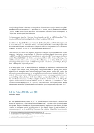 55
5. Ausgewählte Themen im Fokus
heitsgrad die populärste Form im E-Learning ist. Die weiteren Plätze belegen Onlinekurse (WBT)
mit 68 Prozent, Live-Onlinekurse (z.B. Webinare) mit 52 Prozent, Podcast mit 46 Prozent, Blended
Learning mit 44 Prozent, Soziale Netzwerke und Medien mit jeweils 36 Prozent, Lernapps mit 30
Prozent und Serious Games mit 22 Prozent.
Der Gesamtumsatz deutscher E-Learning-Unternehmen betrug 2013 ca. 582 Millionen Euro217
. Der
Umsatzanteil für die Erstellung digitaler Lerninhalte beträgt ca. 36 Prozent.
Der Stellenwert digitaler Medien und Formate in der berufsbegleitenden Weiterbildung ist hoch.
In einer Umfrage von TNS Infratest im Auftrag der Studiengemeinschaft Darmstadt (SGD) nannten
90 Prozent der Befragten Studienmaterial in digitaler Form, wie beispielsweise PDF-Dokumente,
als wichtig bis äußerst wichtig für die berufsbegleitende Weiterbildung.218
Die Präferenzen für Formen und Medien in der innerbetrieblichen Weiterbildung weichen von den
genannten Ergebnissen nur geringfügig ab. E-Learning, und damit digitale Lernformen, setzten
rund 60 Prozent der Unternehmen in Deutschland ein und weitere 20 Prozent planen dies für die
nächste Zukunft (MMB 2014: 4). Bei den Lernformen und Tools stehen WebBasedTraining, virtu-
elle Klassenräume, videobasiertes Lernen und Blended Learning an der Spitze der bereits genutz-
ten und geplanten Anwendungen. Über E-Learning werden von allem IT-Anwendungen, Manage-
ment, Führung und Compliance geschult.
In der MMB-Studie (2014: 16) wurde erstmals die Frage nach der Nutzung von Open Content bzw.
OER gestellt. Mehr als die Hälfte der befragten Unternehmen gaben an, dass es ihnen derzeit
schwerfalle, die passenden Open-Content-Angebote zu finden. Genutzt werden OER von den Mit-
arbeiter/innen zum selbstorganisierten Lernen im Internet und zwar viel stärker in KMU (50 Pro-
zent) als in Großunternehmen (32 Prozent). Großunternehmen bevorzugen qualitätsorientierte,
kostenpflichtige Inhalte, die dann durch eigene Inhalte und Open-Content-Material ergänzt wer-
den. Eine Weiterentwicklung oder Anpassung der Inhalte von Open Content an die Belange des
eigenen Unternehmens ist nicht stark verbreitet (nur bei ca. 27 Prozent). OER wird demnach in der
unternehmerischen Weiterbildung als Ergänzung zum vorhandenen Lernangebot gesehen. Weiter-
hin bleibt der Stellenwert von formellen Abschlüssen und qualitätsgeprüften Zertifikaten hoch.
5.8 Im Fokus: MOOCs und OER
von Markus Deimann
Aus Sicht der Weiterbildung können MOOCs als „Volksbildung auf hohem Niveau“219 bzw. als Neu-
auflage der sogenannten Universitätsausdehnungsbewegung220 Ende des 19. Jahrhunderts bezeich-
net werden. Qualitativ hochwertige Angebote werden über das Internet einer breiten Bevölke-
rung frei zur Verfügung gestellt. So einleuchtend die Idee, digitale Bildung für alle anzubieten, so
voraussetzungsreich ist die tatsächliche Umsetzung. Das zeigt das Beispiel der Kooperation der
217 www.mmb-institut.de/mmb-monitor/branchenmonitor/MMB-Branchenmonitor_2014_I.pdf: 3
218 TNS Infratest; Studiengemeinschaft Darmstadt http://de.statista.com/statistik/daten/studie/253903/umfrage/
zukuenftige-bedeutung-von-e-medien-in-der-weiterbildung
219 http://wiki.bildungsserver.de/bilder/upload/Wb-heft_02_2014_Blees_Kuehnlenz_OER.pdf
220 www.historisches-lexikon-bayerns.de/artikel/artikel_46347
 