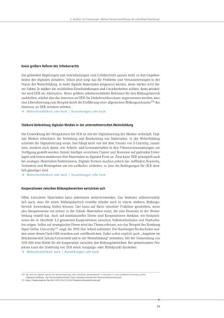 59
. u ick und r rtungen e che kt ren eeinflu en die uk nftige nt ick ung
Keine größere Reform des Urheberrechts
Die geltenden Regelungen und Vereinbarungen zum Urheberrecht passen nicht zu den Gegeben-
heiten des digitalen Zeitalters. Schon jetzt sorgt das für Probleme und Verunsicherungen in der
Praxis der Weiterbildung. Je mehr digitale Materialien eingesetzt werden, desto stärker wird die-
ser Faktor. Je stärker die rechtlichen Einschränkungen und Unsicherheiten wirken, desto attrakti-
ver wird OER als Alternative. Wenn größere urheberrechtliche Reformen für den Bildungsbereich
ausbleiben, wächst also das Interesse an OER. Im Umkehrschluss kann angenommen werden, dass
eine Liberalisierung zum Beispiel durch die Einführung einer allgemeinen Bildungsschranke230
das
Interesse an OER mindern würden.
➔ Wahrscheinlichkeit: sehr hoch | Auswirkungen: sehr hoch
Stärkere Verbreitung digitaler Medien in der unternehmerischen Weiterbildung
Die Entwicklung der Perspektiven für OER ist mit der Digitalisierung der Medien verknüpft. Digi-
tale Medien erleichtern die Verteilung und Bearbeitung von Materialien. In der Weiterbildung
schreitet die Digitalisierung voran. Das hängt nicht nur mit dem Einsatz von E-Learning zusam-
men, sondern auch damit, wie Arbeits- und Lernmaterialien in den Präsenzveranstaltungen zur
Verfügung gestellt werden. Immer häufiger verzichten Trainer und Dozenten auf gedruckte Unter-
lagen und bieten stattdessen ihre Materialien in digitaler Form an. Zwar kann OER prinzipiell auch
bei analogen Materialien funktionieren. Digitale Formen machen jedoch das Auffinden, Kopieren,
Verändern und Weitergeben um ein vielfaches einfacher, so dass die Bedingungen für OER deut-
lich günstiger sind.
➔ Wahrscheinlichkeit: sehr hoch | Auswirkungen: sehr hoch
Kooperationen zwischen Bildungsbereichen verstärken sich
Offen lizenzierte Materialien kann jedermann weiterverwenden. Das bedeutet selbstverständ-
lich auch, dass für einen Bildungsbereich erstellte Inhalte auch in einem anderen Bildungs-
bereich Anwendung finden können. Das kann auf Basis einzelner Praktiker geschehen, wenn
also beispielsweise ein Lehrer in der Schule Materialien nutzt, die eine Dozentin in der Weiter-
bildung erstellt hat. Auch auf institutioneller Ebene sind Kooperationen denkbar, wie beispiels-
weise die in Abschnitt 3.2 genannten Kooperationen zwischen Volkshochschulen und Hochschu-
len zeigen. Selbst auf strategischer Ebene wird das Thema relevant, wie das Beispiel der Hamburg
Open Online University231 zeigt, die 2015 ihre Arbeit aufnimmt. Die Hamburger Hochschulen wer-
den unter ihrem Dach OER erstellen und veröffentlichen. Dabei sollen explizit auch „Angebote im
Brückenbereich Schule/Universität und in der Weiterbildung“ entstehen. Mit der Verwendung von
OER fällt eine Hürde für die Kooperation zwischen den Bildungsbereichen. Bei gemeinsamen Pro-
jekten kann die Erstellung von OER einen Ausgangs- oder Mittelpunkt darstellen.
➔ Wahrscheinlichkeit: hoch | Auswirkungen: sehr hoch
230 Vgl. dazu die Digitale Agenda der Bundesregierung, siehe Abschnitt „Bundespolitik“ in Abschnitt 7.7, oder ausführlich Durantaye (2014):
Allgemeine Bildungs- und Wissenschaftsschranke. http://durantaye.rewi.hu/doc/Wissenschaftsschranke.pdf
231 https://fragdenstaat.de/files/foi/24202/Drs.20-14262-DigitalesLehrenundLernen.pdf
 