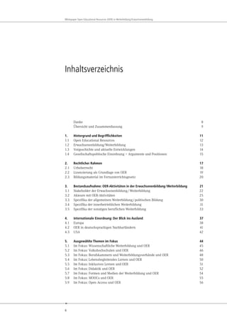 6
Whitepaper Open Educational Resources (OER) in Weiterbildung/Erwachsenenbildung
Inhaltsverzeichnis
Danke 8
Übersicht und Zusammenfassung 9
1. Hintergrund und Begrifflichkeiten 11
1.1 Open Educational Resources 12
1.2 Erwachsenenbildung/Weiterbildung 13
1.3 Vorgeschichte und aktuelle Entwicklungen 14
1.4 Gesellschaftspolitische Einordnung – Argumente und Positionen 15
2. Rechtlicher Rahmen 17
2.1 Urheberrecht 18
2.2 Lizenzierung als Grundlage von OER 19
2.3 Bildungsmaterial im Fernunterrichtsgesetz 20
3. Bestandsaufnahme: OER-Aktivitäten in der Erwachsenenbildung/Weiterbildung 21
3.1 Stakeholder der Erwachsenenbildung/Weiterbildung 22
3.2 Akteure mit OER-Aktivitäten 25
3.3 Spezifika der allgemeinen Weiterbildung/politischen Bildung 30
3.4 Spezifika der innerbetrieblichen Weiterbildung 31
3.5 Spezifika der sonstigen beruflichen Weiterbildung 33
4. Internationale Einordnung: Der Blick ins Ausland 37
4.1 Europa 38
4.2 OER in deutschsprachigen Nachbarländern 41
4.3 USA 42
5. Ausgewählte Themen im Fokus 44
5.1 Im Fokus: Wissenschaftliche Weiterbildung und OER 45
5.2 Im Fokus: Volkshochschulen und OER 46
5.3 Im Fokus: Berufskammern und Weiterbildungsverbände und OER 48
5.4 Im Fokus: Lebensbegleitendes Lernen und OER 50
5.5 Im Fokus: Inklusives Lernen und OER 51
5.6 Im Fokus: Didaktik und OER 52
5.7 Im Fokus: Formen und Medien der Weiterbildung und OER 54
5.8 Im Fokus: MOOCs und OER 55
5.9 Im Fokus: Open Access und OER 56
 