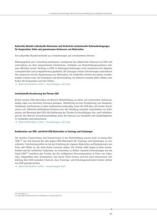 61
. u ick und r rtungen e che kt ren eeinflu en die uk nftige nt ick ung
Kultureller Wandel: Individuelle Motivation und förderliche institutionelle Rahmenbedingungen
für Kooperation, Teilen und gemeinsames Verbessern von Materialien
Ein kultureller Wandel bestünde aus Veränderungen auf verschiedenen Ebenen:
Bildungspolitik und -verwaltung anerkennen zunehmend das didaktische Potenzial von OER und
unterstützen sie über entsprechende Förderlinien. Verbände von Weiterbildungsanbietern neh-
men öffentlich positiv Stellung zu OER. In Bildungseinrichtungen wird zunehmend mit digitalen
Lernmaterialien und Lernplattformen gearbeitet; die Leitungen solcher Einrichtungen unterstützen
den Austausch und die Nachnutzung von Materialien, die Lehrkräfte nehmen die daraus resultie-
renden Vorteile wahr, bei Produktion und Bereitstellung von Material entsteht daher stärker eine
Kultur der Kooperation und des Teilens.
➔ Wahrscheinlichkeit: mittel | Auswirkungen: sehr hoch
Institutionelle Verankerung des Themas OER
Bisher werden OER-Aktivitäten im Bereich Weiterbildung vor allem von vereinzelten Initiativen,
häufig sogar von einzelnen Personen getragen. Mittelfristig ist eine Verankerung von Standards,
Strukturen und Routinen in allen Institutionen notwendig, wenn die OER-Idee sich breiter durch-
setzen soll. Hilfreiche Maßnahmen könnten sein: die Schaffung zentraler Anlaufstellen zur Infor-
mation und Beratung über OER, die Etablierung des Themas in einschlägigen Aus- und Fortbildun-
gen für den Bereich Erwachsenenbildung sowie die Klärung von Standards und Zuständigkeiten
in Verbänden und Institutionen.
➔ Wahrscheinlichkeit: mittel | Auswirkungen: sehr hoch
Kombination von OER- und Nicht-OER-Materialien in Trainings und Schulungen
Die meisten Trainer/innen und Dozent/innen in der Weiterbildung wissen noch zu wenig über
OER,232 um sich bewusst für oder gegen OER-Materialien für Trainings und Schulungen zu ent-
scheiden. Gleichzeitig greifen sie bei der Erstellung der eigenen Materialien auf Komponenten wie
Fotos oder Bilder zu, die unter freien Lizenzen stehen. Die Gründe dafür liegen in ihrer Kosten-
freiheit und der rechtlichen Sicherheit, sie verwenden zu dürfen. Aktuelle Entwicklungen wie die
Small OER233 erweitern den Fundus der frei verfügbaren Wissensbausteine in Form von Video-
clips, Infografiken oder Animationen. Aus dieser Praxis heraus und mit einer intensiveren Auf-
klärung über OER entstehen Chancen, dass Trainings- und Schulungsmaterialien immer stärker
von OER geprägt werden.
➔ Wahrscheinlichkeit: mittel | Auswirkungen: hoch
232 Vgl. Kapitel 3.4.
233 http://opera-award.de/2014/07/31/willkommen-2/ und vgl. Kapitel 3.4.
 