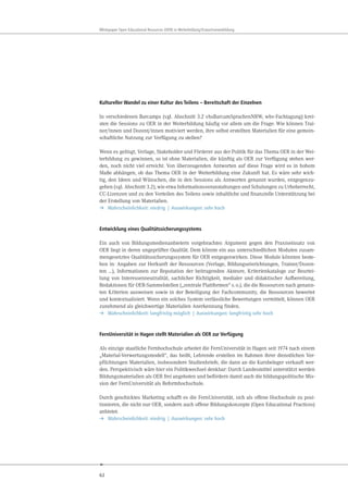 62
Whitepaper Open Educational Resources (OER) in Weiterbildung/Erwachsenenbildung
Kultureller Wandel zu einer Kultur des Teilens – Bereitschaft der Einzelnen
In verschiedenen Barcamps (vgl. Abschnitt 3.2 vhsBarcamSprachenNRW, wbv-Fachtagung) krei-
sten die Sessions zu OER in der Weiterbildung häufig vor allem um die Frage: Wie können Trai-
ner/innen und Dozent/innen motiviert werden, ihre selbst erstellten Materialien für eine gemein-
schaftliche Nutzung zur Verfügung zu stellen?
Wenn es gelingt, Verlage, Stakeholder und Förderer aus der Politik für das Thema OER in der Wei-
terbildung zu gewinnen, so ist ohne Materialien, die künftig als OER zur Verfügung stehen wer-
den, noch nicht viel erreicht. Von überzeugenden Antworten auf diese Frage wird es in hohem
Maße abhängen, ob das Thema OER in der Weiterbildung eine Zukunft hat. Es wäre sehr wich-
tig, den Ideen und Wünschen, die in den Sessions als Antworten genannt wurden, entgegenzu-
gehen (vgl. Abschnitt 3.2), wie etwa Informationsveranstaltungen und Schulungen zu Urheberrecht,
CC-Lizenzen und zu den Vorteilen des Teilens sowie inhaltliche und finanzielle Unterstützung bei
der Erstellung von Materialien.
➔ Wahrscheinlichkeit: niedrig | Auswirkungen: sehr hoch
Entwicklung eines Qualitätssicherungssystems
Ein auch von Bildungsmedienanbietern vorgebrachtes Argument gegen den Praxiseinsatz von
OER liegt in deren ungeprüfter Qualität. Dem könnte ein aus unterschiedlichen Modulen zusam-
mengesetztes Qualitätssicherungssystem für OER entgegenwirken. Diese Module könnten beste-
hen in: Angaben zur Herkunft der Ressourcen (Verlage, Bildungseinrichtungen, Trainer/Dozen-
ten …), Informationen zur Reputation der beitragenden Akteure, Kriterienkataloge zur Beurtei-
lung von Interessenneutralität, sachlicher Richtigkeit, medialer und didaktischer Aufbereitung,
Redaktionen für OER-Sammelstellen („zentrale Plattformen“ s.o.), die die Ressourcen nach genann-
ten Kriterien ausweisen sowie in der Beteiligung der Fachcommunity, die Ressourcen bewertet
und kontextualisiert. Wenn ein solches System verlässliche Bewertungen vermittelt, können OER
zunehmend als gleichwertige Materialien Anerkennung finden.
➔ Wahrscheinlichkeit: langfristig möglich | Auswirkungen: langfristig sehr hoch
FernUniversität in Hagen stellt Materialien als OER zur Verfügung
Als einzige staatliche Fernhochschule arbeitet die FernUniversität in Hagen seit 1974 nach einem
„Material-Verwertungsmodell“, das heißt, Lehrende erstellen im Rahmen ihrer dienstlichen Ver-
pflichtungen Materialien, insbesondere Studienbriefe, die dann an die Kursbeleger verkauft wer-
den. Perspektivisch wäre hier ein Politikwechsel denkbar: Durch Landesmittel unterstützt werden
Bildungsmaterialien als OER frei angeboten und befördern damit auch die bildungspolitische Mis-
sion der FernUniversität als Reformhochschule.
Durch geschicktes Marketing schafft es die FernUniversität, sich als offene Hochschule zu posi-
tionieren, die nicht nur OER, sondern auch offene Bildungskonzepte (Open Educational Practices)
anbietet.
➔ Wahrscheinlichkeit: niedrig | Auswirkungen: sehr hoch
 