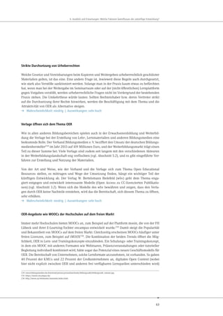 63
. u ick und r rtungen e che kt ren eeinflu en die uk nftige nt ick ung
Strikte Durchsetzung von Urheberrechten
Welche Gesetze und Vereinbarungen beim Kopieren und Weitergeben urheberrechtlich geschützter
Materialien gelten, ist das eine. Eine andere Frage ist, inwieweit diese Regeln auch durchgesetzt,
wie stark also Verstöße sanktioniert werden. Solange man in der Praxis kaum etwas zu befürchten
hat, wenn man bei der Weitergabe im Seminarraum oder auf der (nicht-öffentlichen) Lernplattform
gegen Vorgaben verstößt, werden urheberrechtliche Fragen nicht im Vordergrund der bestehenden
Praxis stehen. Die Umkehrthese würde lauten: Sollten Rechteinhaber bzw. deren Vertreter strikt
auf die Durchsetzung ihrer Rechte hinwirken, werden die Beschäftigung mit dem Thema und die
Attraktivität von OER als Alternative steigen.
➔ Wahrscheinlichkeit: niedrig | Auswirkungen: sehr hoch
Verlage öffnen sich dem Thema OER
Wie in allen anderen Bildungsbereichen spielen auch in der Erwachsenenbildung und Weiterbil-
dung die Verlage bei der Erstellung von Lehr-, Lernmaterialien und anderen Bildungsmedien eine
bedeutende Rolle. Der Verband Bildungsmedien e.V. beziffert den Umsatz der deutschen Bildungs-
medienhersteller234 im Jahr 2013 auf 419 Millionen Euro, und der Weiterbildungsmarkt trägt einen
Teil zu dieser Summe bei. Viele Verlage sind zudem seit langem mit den verschiedenen Akteuren
in der Weiterbildungslandschaft eng verflochten (vgl. Abschnitt 5.2), und es gibt eingeführte Ver-
fahren zur Erstellung und Nutzung der Materialien.
Von der Art und Weise, wie der Verband und die Verlage sich zum Thema Open Educational
Resources stellen, es mittragen und Wege der Umsetzung finden, hängt ein wichtiger Teil der
künftigen Entwicklung ab. Der Verlag W. Bertelsmann Bielefeld (wbv) geht dem Thema enga-
giert entgegen und entwickelt interessante Modelle (Open Access zu CC-lizenzierten Publikatio-
nen) (vgl. Abschnitt 3.2). Wenn sich die Modelle des wbv bewähren und zeigen, dass den Verla-
gen durch OER keine Nachteile entstehen, wird das die Bereitschaft, sich diesem Thema zu öffnen,
sehr erhöhen.
➔ Wahrscheinlichkeit: niedrig | Auswirkungen: sehr hoch
OER-Angebote wie MOOCs der Hochschulen auf dem freien Markt
Immer mehr Hochschulen bieten MOOCs an, zum Beispiel auf der Plattform mooin, die von der FH
Lübeck und ihrer E-Learning-Tochter oncampus entwickelt wurde.235 Damit steigt die Popularität
und Bekanntheit von MOOCs auf dem freien Markt. Gleichzeitig erscheinen MOOCs häufiger unter
freien Lizenzen, zum Beispiel auf iMOOX236. Die Kombination der beiden Trends öffnet die Mög-
lichkeit, OER in Lern- und Trainingskonzepte einzubinden. Ein Schulungs- oder Trainingskonzept,
in dem ein MOOC mit anderen Formaten wie Webinaren, Präsenzveranstaltungen oder tutorieller
Begleitung individuell kombiniert wird, hätte sogar das Potenzial eines neuen Geschäftsmodells für
OER. Die Bereitschaft von Unternehmen, solche Lernformate anzunehmen, ist vorhanden. So gaben
40 Prozent der KMUs und 22 Prozent der Großunternehmen an, digitalen Open Content (wobei
hier nicht explizit zwischen OER und anderen frei verfügbaren Lernquellen unterschieden wird)
234 www.bildungsmedien.de/download/presse/pressedownloads/bildungszahl/bildungszahl_umsatz.jpg
235 https://mooin.oncampus.de/
236 http://imoox.at/wbtmaster/startseite/index.html
 