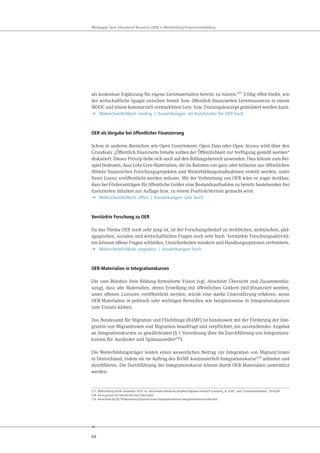 64
Whitepaper Open Educational Resources (OER) in Weiterbildung/Erwachsenenbildung
als kostenlose Ergänzung für eigene Lernmaterialien bereits zu nutzen.237
Völlig offen bleibt, wie
der wirtschaftliche Spagat zwischen fremd- bzw. öffentlich finanzierten Lernressourcen in einem
MOOC und einem kommerziell vermarkteten Lern- bzw. Trainingskonzept gemeistert werden kann.
➔ Wahrscheinlichkeit: niedrig | Auswirkungen: als Katalysator für OER hoch
OER als Vorgabe bei öffentlicher Finanzierung
Schon in anderen Bereichen wie Open Government, Open Data oder Open Access wird über den
Grundsatz „Öffentlich finanzierte Inhalte sollten der Öffentlichkeit zur Verfügung gestellt werden“
diskutiert. Dieses Prinzip ließe sich auch auf den Bildungsbereich anwenden. Dies könnte zum Bei-
spiel bedeuten, dass Lehr-Lern-Materialien, die im Rahmen von ganz oder teilweise aus öffentlichen
Mitteln finanzierten Forschungsprojekten und Weiterbildungsmaßnahmen erstellt werden, unter
freier Lizenz veröffentlicht werden müssen. Mit der Verbreitung von OER wäre es sogar denkbar,
dass bei Förderanträgen für öffentliche Gelder eine Bestandsaufnahme zu bereits bestehenden frei
lizenzierten Inhalten zur Auflage bzw. zu einem Positivkriterium gemacht wird.
➔ Wahrscheinlichkeit: offen | Auswirkungen: sehr hoch
Verstärkte Forschung zu OER
Da das Thema OER noch sehr jung ist, ist der Forschungsbedarf zu rechtlichen, technischen, päd-
agogischen, sozialen und wirtschaftlichen Fragen noch sehr hoch. Verstärkte Forschungsaktivitä-
ten können offene Fragen schließen, Unsicherheiten mindern und Handlungsoptionen verbreitern.
➔ Wahrscheinlichkeit: ungewiss | Auswirkungen: hoch
OER-Materialien in Integrationskursen
Die vom Bündnis freie Bildung formulierte Vision (vgl. Abschnitt Übersicht und Zusammenfas-
sung), dass alle Materialien, deren Erstellung mit öffentlichen Geldern (teil-)finanziert werden,
unter offenen Lizenzen veröffentlicht werden, würde eine starke Unterstützung erfahren, wenn
OER-Materialien in politisch sehr wichtigen Bereichen wie beispielsweise in Integrationskursen
zum Einsatz kämen.
Das Bundesamt für Migration und Flüchtlinge (BAMF) ist bundesweit mit der Förderung der Inte-
gration von Migrantinnen und Migranten beauftragt und verpflichtet, ein ausreichendes Angebot
an Integrationskursen zu gewährleisten (§ 1 Verordnung über die Durchführung von Integrations-
kursen für Ausländer und Spätaussiedler238).
Die Weiterbildungsträger leisten einen wesentlichen Beitrag zur Integration von Migrant/innen
in Deutschland, indem sie im Auftrag des BAMF kontinuierlich Integrationskurse239 anbieten und
durchführen. Die Durchführung der Integrationskurse könnte durch OER-Materialien unterstützt
werden.
237 MBB-Institut/Haufe Akademie 2014: 16. www.mmb-institut.de/projekte/digitales-lernen/E-Learning_in_KMU_und_Grossunternehmen_2014.pdf
238 www.gesetze-im-internet.de/intv/index.html
239 www.bamf.de/DE/Willkommen/DeutschLernen/Integrationskurse/integrationskurse-node.html
 