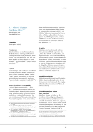 67
7. Anhänge
7.1 Kleines Glossar
der Open-Ideen241
von Sonja Borski und
Jöran Muuß-Merholz
Freie Inhalte
Siehe Open Content
Freie Lizenzen
„Eine freie Lizenz ist eine Nutzungslizenz,
die die kostenlose Nutzung und Weiterver-
breitung urheberrechtlich geschützter Werke
erlaubt. Frei lizenzierte Text-, Bild- oder Ton-
werke werden in Unterscheidung zu freier
Software242 als freie Inhalte243 (Open Content)
bezeichnet.“244
Lizenzen
„Lizenzen legen fest, was Nutzer mit urheber-
rechtlich geschützten Werken wie Software,
Musik, Texten und Filmen machen können.
Einige Lizenzen kontrollieren die Nutzung
streng, während andere gezielt den freien
Fluss von Werken erleichtern.“ (bpb 2007245)
Massive Open Online Course (MOOC)
„Massive Open Online Courses (…), kurz
MOOC, bezeichnet Onlinekurse, die für alle
eingeschriebenen Studenten offen sind und
große Teilnehmerzahlen aufweisen. MOOCs
kombinieren traditionelle Formen der Wis-
sensvermittlung wie Videos, Lesematerial und
Problemstellungen mit Foren, in denen Leh-
241 Dieses Glossar ist in weiten Teilen eine Übernahme aus Deimann
et al. (2015)
242 Seite „Freie Software“. Wikipedia, Die freie Enzyklopädie.
Bearbeitungsstand: 31.1.2015, 21:55 UTC. http://de.wikipedia.org/w/
index.php?title=Freie_Software&oldid=138365776
243 Seite „Freie Inhalte“. Wikipedia, Die freie Enzyklopädie.
Bearbeitungsstand: 12.1.2015,15:47 UTC. http://de.wikipedia.org/w/
index.php?title=Freie_Inhalte&oldid=137710636
244 Seite „Freie Lizenz“. Wikipedia, Die freie Enzyklopädie.
Bearbeitungsstand: 22.1.2015, 21:59 UTC. http://de.wikipedia.org/w/
index.php?title=Freie_Lizenz&oldid=138065262
245 www.bpb.de/gesellschaft/medien/urheberrecht/63416/lizenzen?p=all
rende und Lernende miteinander kommuni-
zieren und Gemeinschaften bilden können.
Zu unterscheiden sind dabei xMOOCs von
cMOOCs. Während erstgenannte im Wesent-
lichen auf Video aufgezeichnete Vorlesun-
gen mit einer Prüfung darstellen, beruhen
cMOOCs auf der Idee des Konnektivismus
und haben eher die Form eines Seminars
oder Workshops.“246
Metadaten
„Metadaten sind beschreibende Informa-
tionen, die einem Objekt zugeordnet sind
(„Daten über Daten“). Sie helfen dabei, ein
Objekt auffindbar zu machen und eindeutig
identifizieren zu können. Traditionell werden
Metadaten vor allem in Bibliotheken zur Kata-
logisierung von Dokumenten verwendet, doch
im Internet-Zeitalter werden Metadaten auch
im alltäglichen Gebrauch immer relevanter.
Insbesondere für die Arbeit mit Suchmaschi-
nen sind Metadaten mittlerweile fast unent-
behrlich.“ (Ziedorn et al 2013247: 3)
Open Bibliographic Data
„Bibliotheken sind […] meist aus öffentlichen
Geldern finanziert. Deshalb sollten die von
ihnen produzierten Daten auch offen zugäng-
lich und wiederverwendbar sein.“ (Pohl, A.
in Matza 2011248)
Offene Bildung/offenes Lehren
(Open Education)
Mit offener Bildung verknüpft ist „[…]
ein offener, freier und gleicher Zugang zu
Bildungsmaterialien, damit Lehrende und
Lernende diese nutzen, übersetzen, anpassen,
rekombinieren und mit anderen teilen können.
Die Voraussetzung dafür ist allerdings die Nut-
zung von offenen Lizenzen wie zum Beispiel
Creative Commons.“ (Dobusch 2014249)
246 https://de.wikipedia.org/wiki/Massive_Open_Online_Course
247 http://open-educational-resources.de/wp-content/uploads/
sites/4/2014/03/Metadaten_f%C3%BCr_OER.pdf
248 http://blog.zeit.de/open-data/2011/11/08/open-bibliographic-data/
249 www.europaundwir.eu/offene-bildung-fuer-eine-offene-gesellschaft/
 