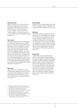 69
7. Anhänge
Open Government
„Open Government ist ein Synonym für die
Öffnung von Regierung und Verwaltung
gegenüber der Bevölkerung und der Wirt-
schaft. Dies kann zu mehr Transparenz,
zu mehr Teilhabe, zu einer intensiveren
Zusammenarbeit, zu mehr Innovation und
zu einer Stärkung gemeinschaftlicher Belange
beitragen.“256
Open Science
„Öffentliche Wissenschaft ist ein Oberbegriff
für verschiedene Strömungen, die zum Ziel
haben, Wissenschaft einer größeren Zahl von
Menschen einfacher zugänglich zu machen.
Dazu zählen einerseits produktorientierte
Ansätze, die (Zwischen-)Ergebnisse mög-
lichst offen zugänglich machen, etwa Open
Access257 oder Reproducible Research. Ande-
rerseits kann darunter auch die Öffnung von
Prozessen der Wissenschaft verstanden wer-
den. Anderen Wissenschaftlern oder auch der
interessierten Öffentlichkeit werden Einblicke
in die Entstehung wissenschaftlicher Ergeb-
nisse gewährt oder gar Möglichkeiten eröffnet,
selbst daran teilzuhaben.“258
Open Source
„Open Source bzw. quelloffen ist Software,
deren Quelltext offenliegt und deren Lizenzie-
rung einige weitere Bedingungen erfüllt. Im
engeren Sinne steht sie unter einer Lizenz,
die von der Open Source Initiative (OSI) aner-
kannt wird.“259
256 Seite „Open Government“. Wikipedia. Die freie Enzyklopädie.
Bearbeitungsstand: 21.9.2014, 15:51 UTC. http://de.wikipedia.org/w/
index.php?title=Open_Government&oldid=134232614
257 Seite „Open Access“. Wikipedia. Die freie Enzyklopädie.
Bearbeitungsstand: 24.12.2014, 02:21 UTC. http://de.wikipedia.org/w/
index.php?title=Open_Access&oldid=137069272
258 Seite „Offene Wissenschaft“. Wikipedia. Die freie Enzyklopädie.
Bearbeitungsstand: 4.10.2014, 18:59 UTC. http://de.wikipedia.org/w/
index.php?title=Offene_Wissenschaft&oldid=134601262
259 Seite „Open Source“. Wikipedia. Die freie Enzyklopädie.
Bearbeitungsstand: 9.2.2015, 10:56 UTC http://de.wikipedia.org/w/
index.php?title=Open_Source&oldid=138647332.
Open Textbook
Hierunter sind in der Regel digitalisierte Lehr-
bücher zu verstehen, die frei zugänglich und
versehen mit nicht-restriktiven Lizenzen sind.
Referatory
Verhält sich „analog zu Repositorien, es wer-
den jedoch ,nur‘ die Metadaten bzw. die Refe-
renzen (Links) zu den eigentlichen Inhalten
in einer Datenbank abgelegt. So können in
verschiedenen Repositorien dezentral gehal-
tene Materialien in einer Instanz, dem Refera-
tory, aggregiert und damit zentral durchsuch-
bar und zugreifbar gemacht werden. Beispiele
hierfür sind www.bildungsserver.de/elixier
oder edutags.de“ (Blees, Cohen und Massar
2013: 106).
Repositorium
„Digitale Repositorien sind Datenbanksy-
steme, in denen größere Mengen digitaler
Ressourcen (langfristig gesichert) gespeichert,
geordnet und effektiv auffindbar zugänglich
gemacht werden. Auch für Lernmaterialien
können solche Repositorien aufgebaut wer-
den. Wenn die Materialien noch mit Metada-
ten angereichert werden, die den Nutzungs-
kontext von Lernobjekten berücksichtigen,
sind solche Repositorien gute Referenzsy-
steme zum effektiven Auffinden geeigneter
Lernressourcen“ (Blees, Cohen und Massar
2013: 106).
 
