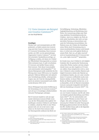 70
Whitepaper Open Educational Resources (OER) in Weiterbildung/Erwachsenenbildung
7.2 Freie Lizenzen am Beispiel
von Creative Commons260
von Jöran Muuß-Merholz
Grundlagen
Werden Lehr- und Lernmaterialien als OER
produziert, so findet zumeist eine Lizenzie-
rung nach den Creative Commons Lizenzen
(CC-Lizenzen) Verwendung. Diese Lizenzen
werden seit 2001 von der gemeinnützigen
Organisation Creative Commons261 mit dem
Ziel entwickelt, Standardlizenzverträge zur
Verfügung zu stellen, mit denen ein Urheber
der Öffentlichkeit Nutzungsrechte an seinem
Werk einräumen kann. Es gibt verschiedene
CC-Lizenzen und darüber hinaus weitere
freie Lizenzen. Viele dieser Lizenzmodelle
sind untereinander nicht kompatibel.262 Vor
diesem Hintergrund wurde wiederholt die Ein-
führung einer neuen OER-Lizenz ins Gespräch
gebracht. Während Befürworter sich dadurch
eine Vereinfachung erhoffen, widersprechen
Gegner, dass der Grad der Inkompatibilität
durch ein weiteres Lizenzmodell noch erhöht
werde (Kreutzer 2013: 62 f).
Dieses Whitepaper kann keine Einführung in
die Verwendung von CC-Lizenzen ersetzen263
und soll nur in Grundzügen urheberrechtlich
relevante Überlegungen aufzeigen.
Bei CC-Lizenzen handelt es sich um soge-
nannte Jedermann-Lizenzen (Public Licen-
ses), die ihre Wirksamkeit ohne jegliche Ver-
handlungen zwischen Urheber/in und Nutzer/
in entfalten, sobald das Werk in einer Weise
genutzt wird, wie sie in der Lizenz vorge-
sehen ist. Die durch freie Lizenzen erteil-
ten Nutzungsrechte umfassen das Recht zur
260 Diese Darstellung ist in weiten Teilen eine Übernahme aus Deimann
et al. 2015.
261 http://creativecommons.org/about
262 Für einen knappen Überblick über einige wichtige freie Lizenzen
siehe Weizmann 2014.
263 Hierzu sind vor allem zwei Broschüren zu nennen: Kreutzer 2014
sowie Weitzmann 2014
Vervielfältigung, Verbreitung, öffentlichen
Zugänglichmachung und Bearbeitung eines
Werks. Die Lizenzierung erfolgt unter Wah-
rung sämtlicher Persönlichkeitsrechte des
Urhebers. Auch ist es möglich, das Werk als
nicht weiter bearbeitbar oder nicht zur kom-
merziellen Nutzung zu kennzeichnen und
somit die Verbreitung einzuschränken. Des
Weiteren muss der Urheber die Entstellung
seines Werks durch Verwendung etwa in
einem missbräuchlichen Kontext nicht hinneh-
men; er verliert also nicht jegliche Rechte an
seinem Werk. Statt von „all rights reserved“
wird im Zusammenhang mit CC-Lizenzen hier
von „some rights reserved“264 gesprochen.
Im Grunde muss ein/e Urheber/in sich lediglich
Gedanken über die gewünschte Nachnutzung
seines/ihres Werkes machen und eine entspre-
chende Lizenz aus dem Angebot an CC-Lizen-
zen wählen. Etwas komplizierter wird es, wenn
ein/e Urheber/in schon erstelltes Material nach-
träglich lizenzieren möchte oder Material aus
verschiedenen Quellen, das evtl. unter verschie-
denen CC-Lizenzen veröffentlicht wurde, kom-
binieren möchte. In diesen Fällen müssen die
Rechte am Material geklärt werden bzw. es ist
zu überprüfen, ob die im Material verwendeten
Lizenzen zueinander kompatibel sind (hierbei
hilft eine Darstellung in Kreutzer 2014265: 55).
Die sechs verschiedenen Jedermann-Lizen-
zen von Creative Commons sind für alle Arten
von Inhalten gedacht (Darstellung nach Weitz-
mann 2014266: 29). Sie unterscheiden sich
darin, welche Pflichten sie dem Nutzer auf-
erlegen. Alle sechs verlangen eine Namens-
nennung des Urhebers bei jeder Nutzung (als
Bedingung gekennzeichnet mit den Buchsta-
ben BY). Darüber hinaus gibt es die folgenden
einschränkenden Module:
264 Vgl. Creative Commons wiki: Frequently Asked Questions.
https://wiki.creativecommons.org/FAQ#What_does_.22Some_Rights_
Reserved.22_mean.3F
265 www.unesco.de/fileadmin/medien/Dokumente/Kommunikation/
Open_Content_A_Practical_Guide_to_Using_Open_Content_
Licences_web.pdf
266 www.mabb.de/information/service-center/download-center.
html?file=files/content/document/FOERDERUNG/OER-Broschuere_
2.Auflage_2014.pdf
 