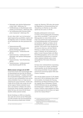 71
7. Anhänge
• Weitergabe unter gleichen Bedingungen
(„Share Alike“, Abkürzung: SA)
• Veröffentlichung von Bearbeitungen nicht
erlaubt („No Derivatives“, Abkürzung: ND)
• Nur nichtkommerzielle Nutzung erlaubt
(„Non Commercial“, Abkürzung: NC)
Da sich „Share Alike“ und „No Derivatives“
logisch gegenseitig ausschließen, ergeben sich
die folgenden sechs CC-Varianten, erkennbar
an der Kombination der oben genannten Kür-
zel:
• Namensnennung (BY)
• Namensnennung – Weitergabe unter
gleichen Bedingungen (BYSA)
• Namensnennung – nichtkommerziell
(BY-NC)
• Namensnennung – nichtkommerziell –
Weitergabe unter gleichen Bedingungen
(BY-NCSA)
• Namensnennung – keine Bearbeitung
(BYND)
• Namensnennung – nichtkommerziell –
keine Bearbeitung (BY-NC-ND)
Welche Lizenzen vertragen sich mit OER?
In der Praxis lassen sich Lizenzierungen über
ein Baukastenprinzip etwa über die Website
der Creative Commons267 erstellen. Dort liegen
die Lizenzbestimmungen in grafischer Form,
in einer für Laien verständlichen Form und als
rechtsverbindliche Texte vor. Folgt man der
Anleitung des Lizenz-Generators, werden eine
Grafik und ein HTML-Code erzeugt, die sich
auf der eigenen Website einbinden lassen.
Texte zum Kopieren in Bücher oder andere
Druckwerke werden ebenfalls angeboten. In
jedem Fall muss die Lizenz für den Nutzer
deutlich sichtbar platziert werden.
Bei der Erstellung von OER ist zu beachten,
dass nicht alle Lizenzen mit der Philosophie
von OER vereinbar sind. Die Einschränkung
ND (no derivatives) erlaubt keine Verände-
267 https://creativecommons.org/choose/
rungen des Materials. OER sehen aber gerade
die Möglichkeit zur Weiterentwicklung und
Abwandlung von Material vor. Dies wider-
spricht klar der Lizenz CC BY-ND.
Ebenfalls problematisch ist die Lizenz
CC BY-NC, die die kommerzielle Verwendung
eines Werks ausschließt.268
Auch wenn der
Bildungssektor an vielen Stellen nicht in
erster Linie kommerziell ausgerichtet ist, sind
im Weiterbildungssektor mit Gewinnabsich-
ten betriebene Angebote zu finden, die der
Einschränkung NC auf jeden Fall nicht ent-
sprechen. Auch reicht es nach Standards der
CC-Lizenzen schon aus, auf einer Website
Werbung zu schalten (etwa um die Server-
kosten zu decken), um als kommerziell zu
gelten. In einer Grauzone finden sich öffent-
liche Bildungsangebote, weil sie sich zumin-
dest theoretisch in Konkurrenz zu kommer-
ziellen Anbietern befinden und so einen
wirtschaftlichen Wert haben (Weitzmann
2014269: f).
Im Sinne einer rechtskonformen Anwendung
der CC-Lizenzen ist es ratsam, auf Material
zurückzugreifen, das die Nachnutzung mög-
lichst wenig einschränkt. Das gilt natürlich
auch für die Lizenzierung eigener OER unter
Creative Commons.
Hier sind die beiden Lizenzen CC BY (Attribu-
tion) und CC BY-SA (Attribution-Share Alike)
hervorzuheben. Sie erlauben die Nutzung,
Bearbeitung und Weiterverbreitung im Sinne
der eingangs dieses Whitepapers zitierten
UNESCO-Definition mit nur „geringfügigen
Einschränkungen“ (UNESCO 2013: 6). Auch
Creative Commons selbst empfiehlt nur diese
zwei Lizenztypen als frei im Sinne von Appro-
ved for Free Cultural Works270.
268 Grundlegend problematisiert Klimpel (2012) die oft unbeabsichtigt
restriktive Wirkung der CC BY-NC Lizenz.
269 www.mabb.de/information/service-center/download-center.
html?file=files/content/document/FOERDERUNG/OER-Broschuere_
2.Auflage_2014.pdf
270 http://creativecommons.org/freeworks
 