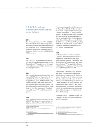 72
Whitepaper Open Educational Resources (OER) in Weiterbildung/Erwachsenenbildung
7.3 OER-Chronik mit
Schwerpunkt Weiterbildung
von Jöran Muuß-Merholz
2001
Das Projekt „Open Courseware“271
(OCW) des
Massachusetts Institute of Technology (MIT)
kündigt an, digitale Lehr- und Lernmaterialien
der Universität, die zu Kursen zusammenge-
fasst sind, nunmehr frei zugänglich zu veröf-
fentlichen. Hierbei wird noch nicht der Begriff
OER verwendet.
2002
Die UNESCO272 verwendet erstmals explizit
den Begriff „Open Educational Resources“ im
Tagungsbericht273 zum „Forum on the Impact
of Open Courseware for Higher Education in
Developing Countries“.
2005
Das Centre for Educational Research and Inno-
vation (CERI274), das zur Organisation für wirt-
schaftliche Zusammenarbeit und Entwick-
lung (OECD275) gehört, führt eine 20-monatige
Studie zum Thema OER durch, identifiziert
und analysiert darin bisherige Initiativen. Die
Ergebnisse sind in dem Bericht „Giving Know-
ledge for Free: The Emergence of Open Edu-
cational Resources“276 von 2007 zusammen-
gefasst.
2006
Open eLearning Content Observatory Services
(OLCOS277) ist das erste rein europäische Pro-
jekt, das sich dem Thema OER widmet. Dem
271 http://ocw.mit.edu/index.htm
272 http://en.unesco.org/
273 http://unesdoc.unesco.org/images/0012/001285/128515e.pdf
274 www.oecd.org/edu/ceri/
275 www.oecd.org/
276 www.oecd.org/edu/ceri/
givingknowledgeforfreetheemergenceofopeneducationalresources.htm
277 www.olcos.org/
Projektkonsortium gehören die Fernuniversi-
tät Hagen (Deutschland), das European Cen-
tre for Media Competence (Deutschland), das
European Distance and E-Learning Network
(Ungarn), die Mediamaisteri Group (Finnland),
die Open University of Catalonia (Spanien)
und die Salzburg Research Forschungsgesell-
schaft (Österreich) an. Ein zentrales Produkt
des 2007 beendeten Projekts ist die „Roadmap
2012“278
, die Wege darstellt, wie eine höhere
Produktion, Verbreitung und Nutzung von
OER erreicht werden können.
2007
Ein Meilenstein für die Diskussion ist die
Cape Town Open Education Declaration279,
das Ergebnis eines Treffens zum Thema
„Open Sourcing Education“, veranstaltet von
der Shuttleworth Foundation und dem Open
Society Institute280. Kernpunkt der Absichts-
erklärung sind Strategien zur Verbreitung der
Idee von Bildung mithilfe von OER.
Die Stuttgarter Erklärung281 wird veröffent-
licht, deren Ziele sind unter anderem die
Schaffung eines Bewusstseins für das Poten-
zial von Open Content, die Bekanntmachung
förderlicher Lizenzmodelle sowie die Bereit-
stellung bestehender Bildungsinhalte als Open
Content. Hinter der Erklärung steht das „Bil-
dungsbündnis Open Content“282 aus Baden-
Württemberg, das verschiedene Institutionen
vereint, darunter das Landesmedienzentrum
Baden-Württemberg und der VHS-Verband
Baden-Württemberg.
Der Bericht „Giving Knowledge for Free: The
Emergence of Open Educational Resources“283
der OECD erscheint.
278 www.olcos.org/cms/upload/docs/olcos_roadmap_summary.pdf
279 www.capetowndeclaration.org/
280 Heute Open Society Foundations www.opensocietyfoundations.org/
281 www.opencontent-bw.de/?id=32
282 www.lmz-bw.de/bildungsbuendnis-open-content.html
283 www.oecd.org/edu/ceri/
givingknowledgeforfreetheemergenceofopeneducationalresources.htm
 