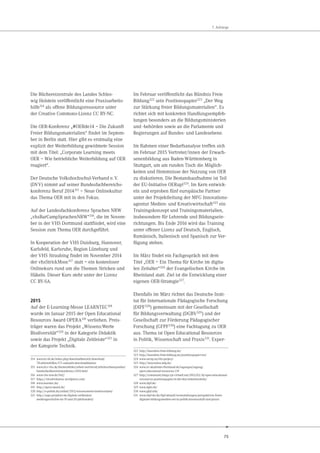 75
7. Anhänge
Die Büchereizentrale des Landes Schles-
wig Holstein veröffentlicht eine Praxisarbeits-
hilfe314
als offene Bildungsressource unter
der Creative Commons-Lizenz CC BY-NC.
Die OER-Konferenz „#OERde14 – Die Zukunft
Freier Bildungsmaterialien“ findet im Septem-
ber in Berlin statt. Hier gibt es erstmalig eine
explizit der Weiterbildung gewidmete Session
mit dem Titel: „Corporate Learning meets
OER – Wie betriebliche Weiterbildung auf OER
reagiert“.
Der Deutsche Volkshochschul-Verband e.V.
(DVV) nimmt auf seiner Bundesfachbereichs-
konferenz Beruf 2014315 – Neue Onlinekultur
das Thema OER mit in den Fokus.
Auf der Landesfachkonferenz Sprachen NRW
„vhsBarCampSprachenNRW“316, die im Novem-
ber in der VHS Dortmund stattfindet, wird eine
Session zum Thema OER durchgeführt.
In Kooperation der VHS Duisburg, Hannover,
Karlsfeld, Karlsruhe, Region Lüneburg und
der VHS Straubing findet im November 2014
der vhsStrickMooc317 statt – ein kostenloser
Onlinekurs rund um die Themen Stricken und
Häkeln. Dieser Kurs steht unter der Lizenz
CC BY-SA.
2015
Auf der E-Learning-Messe LEARNTEC318
wurde im Januar 2015 der Open Educational
Resources Award OPERA319 verliehen. Preis-
träger waren das Projekt „Wissens:Werte
Biodiversität“320 in der Kategorie Didaktik
sowie das Projekt „Digitale Zeitleiste“321 in
der Kategorie Technik.
314 www.bz-sh.de/index.php/downloadbereich/download/
78-arbeitshilfen/371-sumaahi-downloaddateien
315 www.dvv-vhs.de/themenfelder/arbeit-und-beruf/arbeitsschwerpunkte/
bundesfachbereichskonferenz-2014.html
316 www.vhs-nrw.de/942/
317 https://vhsstrickmooc.wordpress.com/
318 www.learntec.de/
319 http://opera-award.de/
320 http://e-politik.de/artikel/2013/wissenswerte-biodiversitaet/
321 http://segu-projektor.de/digitale-zeitleisten/
mediengeschichte-im-19-und-20-jahrhundert/
Im Februar veröffentlicht das Bündnis Freie
Bildung322
sein Positionspapier323
„Der Weg
zur Stärkung freier Bildungsmaterialien“. Es
richtet sich mit konkreten Handlungsempfeh-
lungen besonders an die Bildungsministerien
und -behörden sowie an die Parlamente und
Regierungen auf Bundes- und Landesebene.
Im Rahmen einer Bedarfsanalyse treffen sich
im Februar 2015 Vertreter/innen der Erwach-
senenbildung aus Baden-Württemberg in
Stuttgart, um am runden Tisch die Möglich-
keiten und Hemmnisse der Nutzung von OER
zu diskutieren. Die Bestandsaufnahme ist Teil
der EU-Initiative OERup!324. Im Kern entwick-
eln und erproben fünf europäische Partner
unter der Projektleitung der MFG Innovations-
agentur Medien- und Kreativwirtschaft325 ein
Trainingskonzept und Trainingsmaterialien,
insbesondere für Lehrende und Bildungsein-
richtungen. Bis Ende 2016 wird das Training
unter offener Lizenz auf Deutsch, Englisch,
Rumänisch, Italienisch und Spanisch zur Ver-
fügung stehen.
Im März findet ein Fachgespräch mit dem
Titel „OER – Ein Thema für Kirche im digita-
len Zeitalter“326 der Evangelischen Kirche im
Rheinland statt. Ziel ist die Entwicklung einer
eigenen OER-Strategie327.
Ebenfalls im März richtet das Deutsche Insti-
tut für Internationale Pädagogische Forschung
(DIPF328) gemeinsam mit der Gesellschaft
für Bildungsverwaltung (DGBV329) und der
Gesellschaft zur Förderung Pädagogischer
Forschung (GFPF330) eine Fachtagung zu OER
aus. Thema ist Open Educational Resources
in Politik, Wissenschaft und Praxis331. Exper-
322 http://buendnis-freie-bildung.de/
323 http://buendnis-freie-bildung.de/positionspapier-oer/
324 www.oerup.eu/the-project/
325 http://innovation.mfg.de/
326 www.ev-akademie-rheinland.de/tagungen/tagung/
open-educational-resources-139
327 http://community.blogs.rpi-virtuell.net/2015/03/16/open-educational-
ressources-positionspapier-in-der-ekir-mitentwickeln/
328 www.dipf.de/
329 www.dgbv.de/
330 www.gfpf.info/
331 www.dipf.de/de/dipf-aktuell/veranstaltungen/perspektiven-freier-
digitaler-bildungsmedien-oer-in-politik-wissenschaft-und-praxis
 