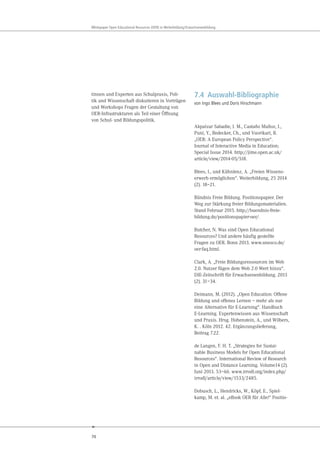 76
Whitepaper Open Educational Resources (OER) in Weiterbildung/Erwachsenenbildung
tinnen und Experten aus Schulpraxis, Poli-
tik und Wissenschaft diskutieren in Vorträgen
und Workshops Fragen der Gestaltung von
OER-Infrastrukturen als Teil einer Öffnung
von Schul- und Bildungspolitik.
7.4 Auswahl-Bibliographie
von Ingo Blees und Doris Hirschmann
Alquézar Sabadie, J. M., Castaño Muñoz, J.,
Puni, Y., Redecker, Ch., und Vuorikari, R.
„OER: A European Policy Perspective“.
Journal of Interactive Media in Education;
Special Issue 2014. http://jime.open.ac.uk/
article/view/2014-05/518.
Blees, I., und Kühnlenz, A. „Freien Wissens-
erwerb ermöglichen“. Weiterbildung, 25 2014
(2). 18–21.
Bündnis Freie Bildung. Positionspapier. Der
Weg zur Stärkung freier Bildungsmaterialien.
Stand Februar 2015. http://buendnis-freie-
bildung.de/positionspapier-oer/.
Butcher, N. Was sind Open Educational
Resources? Und andere häufig gestellte
Fragen zu OER. Bonn 2013. www.unesco.de/
oer-faq.html.
Clark, A. „Freie Bildungsressourcen im Web
2.0. Nutzer fügen dem Web 2.0 Wert hinzu“.
DIE-Zeitschrift für Erwachsenenbildung. 2013
(2). 31–34.
Deimann, M. (2012). „Open Education: Offene
Bildung und offenes Lernen – mehr als nur
eine Alternative für E-Learning“. Handbuch
E-Learning. Expertenwissen aus Wissenschaft
und Praxis. Hrsg. Hohenstein, A., und Wilbers,
K. . Köln 2012. 42. Ergänzungslieferung,
Beitrag 7.22.
de Langen, F. H. T. „Strategies for Sustai-
nable Business Models for Open Educational
Resources“. International Review of Research
in Open and Distance Learning. Volume14 (2).
Juni 2013. 53–66. www.irrodl.org/index.php/
irrodl/article/view/1533/2485.
Dobusch, L., Hendricks, W., Köpf, E., Spiel-
kamp, M. et. al. „eBook OER für Alle!“ Positio-
 