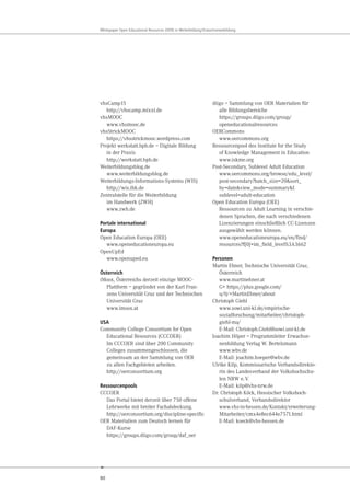 80
Whitepaper Open Educational Resources (OER) in Weiterbildung/Erwachsenenbildung
vhsCamp15
http://vhscamp.mixxt.de
vhsMOOC
www.vhsmooc.de
vhsStrickMOOC
https://vhsstrickmooc.wordpress.com
Projekt werkstatt.bpb.de – Digitale Bildung
in der Praxis
http://werkstatt.bpb.de
Weiterbildungsblog.de
www.weiterbildungsblog.de
Weiterbildungs-Informations-Systems (WIS)
http://wis.ihk.de
Zentralstelle für die Weiterbildung
im Handwerk (ZWH)
www.zwh.de
Portale international
Europa
Open Education Europa (OEE)
www.openeducationeuropa.eu
OpenUpEd
www.openuped.eu
Österreich
iMoox, Österreichs derzeit einzige MOOC-
Plattform – gegründet von der Karl Fran-
zens Universität Graz und der Technischen
Universität Graz
www.imoox.at
USA
Community College Consortium for Open
Educational Resources (CCCOER)
Im CCCOER sind über 200 Community
Colleges zusammengeschlossen, die
gemeinsam an der Sammlung von OER
zu allen Fachgebieten arbeiten.
http://oerconsortium.org
Ressourcenpools
CCCOER
Das Portal bietet derzeit über 750 offene
Lehrwerke mit breiter Fachabdeckung.
http://oerconsortium.org/discipline-specific
OER Materialien zum Deutsch lernen für
DAF-Kurse
https://groups.diigo.com/group/daf_oer
diigo – Sammlung von OER Materialien für
alle Bildungsbereiche
https://groups.diigo.com/group/
openeducationalresources
OERCommons
www.oercommons.org
Ressourcenpool des Institute for the Study
of Knowledge Management in Education
www.iskme.org
Post-Secondary, Sublevel Adult Education
www.oercommons.org/browse/edu_level/
post-secondary?batch_size=20&sort_
by=date&view_mode=summary&f.
sublevel=adult-education
Open Education Europa (OEE)
Ressourcen zu Adult Learning in verschie-
denen Sprachen, die nach verschiedenen
Lizenzierungen einschließlich CC-Lizenzen
ausgewählt werden können.
www.openeducationeuropa.eu/en/find/
resources?f[0]=im_field_level%3A3662
Personen
Martin Ebner, Technische Universität Graz,
Österreich
www.martinebner.at
G+ https://plus.google.com/
u/0/+MartinEbner/about
Christoph Giehl
www.sowi.uni-kl.de/empirische-
sozialforschung/mitarbeiter/christoph-
giehl-ma/
E-Mail: Christoph.Giehl@sowi.uni-kl.de
Joachim Höper – Programmleiter Erwachse-
nenbildung Verlag W. Bertelsmann
www.wbv.de
E-Mail: joachim.hoeper@wbv.de
Ulrike Kilp, Kommissarische Verbandsdirekto-
rin des Landesverband der Volkshochschu-
len NRW e.V.
E-Mail: kilp@vhs-nrw.de
Dr. Christoph Köck, Hessischer Volkshoch-
schulverband, Verbandsdirektor
www.vhs-in-hessen.de/Kontakt/erweiterung-
Mitarbeiter/cmx4e8ec644e7571.html
E-Mail: koeck@vhs-hessen.de
 