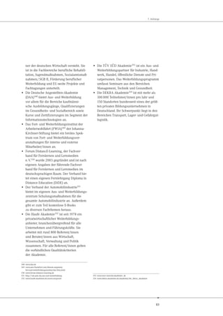 83
7. Anhänge
ner der deutschen Wirtschaft versteht. Sie
ist in die Fachbereiche berufliche Rehabili-
tation, Jugendmaßnahmen, Sozialamtsmaß-
nahmen/SGB II, Förderung beruflicher
Weiterbildung und EU-weite Projekte und
Fachtagungen unterteilt.
• Die Deutsche Angestellten-Akademie
(DAA)348
bietet Aus- und Weiterbildung
vor allem für die Bereiche kaufmänni-
sche Ausbildungsgänge, Qualifizierungen
im Gesundheits- und Sozialbereich sowie
Kurse und Zertifizierungen im Segment der
Informationstechnologien an.
• Das Fort- und Weiterbildungsinstitut der
Arbeiterwohlfahrt (FWIA)349 der Johanna-
Kirchner-Stiftung bietet ein breites Spek-
trum von Fort- und Weiterbildungsver-
anstaltungen für interne und externe
Mitarbeiter/innen an.
• Forum DistancE-Learning, der Fachver-
band für Fernlernen und Lernmedien
e.V.350 wurde 2003 gegründet und ist nach
eigenen Angaben der führende Fachver-
band für Fernlernen und Lernmedien im
deutschsprachigen Raum. Der Verband bie-
tet einen eigenen Fernlehrgang Diploma in
Distance Education (DiDE) an.
• Der Verband der Automobilindustrie351
bietet im eigenen Aus- und Weiterbildungs-
zentrum Schulungsmaßnahmen für die
gesamte Automobilindustrie an. Außerdem
gibt er zum Teil kostenlose E-Books
zu diversen Fachthemen heraus.
• Die Haufe Akademie352 ist seit 1978 ein
privatwirtschaftlicher Weiterbildungs-
anbieter, branchenübergreifend für alle
Unternehmen und Führungskräfte. Sie
arbeitet mit rund 800 Referent/innen
und Berater/innen aus Wirtschaft,
Wissenschaft, Verwaltung und Politik
zusammen. Für alle Referent/innen gelten
die verbindlichen Qualitätskriterien
der Akademie.
348 www.daa.de
349 www.awo-frankfurt.com/dienste-angebote/
fort-und-weiterbildungsinstitut/das-fwia.html
350 www.forum-distance-learning.de
351 http://vda-qmc.de/aus-und-weiterbildung
352 www.haufe-akademie.de/unser-anspruch
• Die TÜV SÜD Akademie353
ist ein Aus- und
Weiterbildungspartner für Industrie, Hand-
werk, Handel, öffentliche Dienste und Pri-
vatpersonen. Das Weiterbildungsprogramm
umfasst Seminare aus den Bereichen
Management, Technik und Gesundheit.
• Die DEKRA Akademie354
ist mit mehr als
100.000 Teilnehmer/innen pro Jahr und
150 Standorten bundesweit eines der größ-
ten privaten Bildungsunternehmen in
Deutschland. Ihr Schwerpunkt liegt in den
Bereichen Transport, Lager- und Gefahrgut-
logistik.
353 www.tuev-sued.de/akademie_de
354 www.dekra-akademie.de/akademie/die_dekra_akademie
 