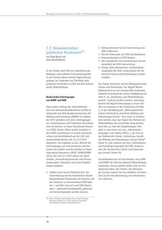84
Whitepaper Open Educational Resources (OER) in Weiterbildung/Erwachsenenbildung
7.7 Dokumentation
politischer Positionen355
von Sonja Borski und
Jöran Muuß-Merholz
In der Politik sind OER als Unterthema der
Bildungs- (und seltener Forschungs-)politik
in den letzten Jahren auf die Tagesordnung
gelangt. Im Folgenden ein Überblick über
politische Positionen zu OER mit dem Schwer-
punkt Weiterbildung:
Bund-Länder-Arbeitsgruppe
von BMBF und KMK
Nach einem Auftrag der Amtschefkonfe-
renz der Kultusministerkonferenz (KMK) in
Absprache mit dem Bundesministerium für
Bildung und Forschung (BMBF) im Septem-
ber 2013 gründete sich eine Arbeitsgruppe
aus Vertreterinnen und Vertretern der Länder
und des Bundes zu Open Educational Resour-
ces (OER). Deren Arbeit wurde zunächst in
den KMK-Ausschüssen zu Schule und Hoch-
schule und abschließend auf der 349. Kul-
tusministerkonferenz am 12./13.3.2015
diskutiert. Das Ergebnis ist der „Bericht der
Arbeitsgruppe aus Vertreterinnen und Ver-
tretern der Länder und des Bundes zu Open
Educational Resources (OER)“ (KMK/BMBF
2015), der vom 27.1.2015 datiert ist. Darin
werden „Innovationspotenziale und Heraus-
forderungen“ diskutiert und sechs Empfeh-
lungen gegeben:
1. Aufbau einer neuen Plattform bzw. die
Unterstützung bereits bestehender länder-
übergreifender Plattformen im Internet, auf
der Verweise zu verschiedenen OER-Quel-
len – und falls sinnvoll auch OER-Materi-
alien – gebündelt bereitgestellt, gefunden
und heruntergeladen werden können.
355 Dieser Abschnitt verwendet große Teile aus dem Whitepaper
Hochschule (Deimann et al. 2015), die auf das Themenfeld
Weiterbildung hin ergänzt und überarbeitet sind.
2. Rechtssicherheit bei der Lizenzierung von
OER verbessern.
3. Für die Potenziale von OER sensibilisieren.
4. Erkenntnisstand zu OER fördern.
5. Die europäische und internationale Zusam-
menarbeit bei OER intensivieren.
6. Dialog: Eine Informations- und Koordinie-
rungsstelle für OER, insbesondere für die
Bereiche Schule und Lebenslanges Lernen
schaffen.
Das Papier fokussiert auf die Bildungsbereiche
Schule und Hochschule. Der Begriff Weiter-
bildung wird nur ein einziges Mal verwendet,
nämlich im Kontext der ersten Empfehlung auf
Seite 9, wo „Hochschul- und Weiterbildungs-
portale“ explizit erwähnt werden. Allerdings
kommt der Begriff lebenslanges Lernen drei
Mal vor, darunter in der Einleitung auf Seite
2, in der Aufzählung der „Bildungsbereiche
Schule, Hochschule, berufliche Bildung und
lebenslanges Lernen“. Dies kann so interpre-
tiert werden, dass das Papier den Bereich der
Weiterbildung mit einschließt. Konkretisiert
wird dies an zwei der Empfehlungen: Hier
geht es zum einen um eine „Informations-
kampagne zum Thema OER […], die sich an
die Teilbereiche Schule, Hochschule, berufli-
che Bildung und lebenslanges Lernen richtet“
(Seite 9), zum anderen um eine „Informations-
und Koordinierungsstelle für OER, insbeson-
dere für die Bereiche Schule und Lebenslan-
ges Lernen“ (Seite 10).
Zusammenfassend ist festzuhalten, dass KMK
und BMBF für OER den Bereich Weiterbildung
mitdenken, diesen jedoch (noch) nicht im Vor-
dergrund sehen. Die Punkte, die lebenslan-
ges Lernen explizit mit einschließen, beziehen
sich auf die Sensibilisierung und Information
von Akteuren.
 