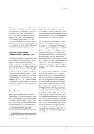 87
7. Anhänge
die Kommission: „Increased use of Open Edu-
cational Resources (OER), ensuring that edu-
cational materials produced with public fun-
ding are available to all“ (EU-Kommission
2013378
). Dazu wurden Maßnahmen vorge-
schlagen bzw. initiiert, unter anderem das
Portal openeducationeuropa.eu379
mit dem
Ziel, „alle vorhandenen europäischen Quellen
für freie Lernmittel in verschiedenen Sprachen
zu verknüpfen, um sie für Schüler, Lehrer und
Forscher bereitstellen zu können“ (ebd.).
Organisation für wirtschaftliche
Zusammenarbeit und Entwicklung (OECD)
Das Centre for Educational Research and Inno-
vation (CERI) der OECD verfolgte von 2005
bis 2007 einen Forschungsschwerpunkt380 zu
OER, der in die Veröffentlichung des Berichtes
„Giving Knowledge for Free: The Emergence of
Open Educational Resources“381 mündete. Für
Ende 2014 war eine neue Analyse des CERI
quer über alle Bildungssektoren angekündigt.
Geplant sei, so Dominic Orr von der CERI, ein
Positionspapier mit Fallstudien und Umfragen
von Regierungen zur Bildungsstrategie bezüg-
lich OER (Orr 2014382). Im Experten-Interview
im Rahmen der Recherche für das vorliegende
Whitepapers kündigte Orr das Erscheinen für
ca. Juni 2015 an.
Zivilgesellschaft
Am 10.2.2015 veröffentlichte das „Bündnis
Freie Bildung“383 ein Positionspapier384: „Der
Weg zur Stärkung freier Bildungsmaterialien“.
Das Bündnis wurde 2014 von Creative Com-
mons Deutschland, der Open Knowledge Foun-
dation Deutschland und Wikimedia Deutsch-
378 http://europa.eu/rapid/press-release_IP-13-859_en.htm
379 http://openeducationeuropa.eu/de/about_this_portal
380 www.oecd.org/edu/ceri/open-educational-resources-oer-before2012.
htm
381 www.oecd.org/edu/ceri/
givingknowledgeforfreetheemergenceofopeneducationalresources.htm
382 www.elearningtag-rlp.de/wp-content/uploads/2014/06/DominicOrr_
OER.pdf
383 http://buendnis-freie-bildung.de
384 http://buendnis-freie-bildung.de/positionspapier-oer
land ins Leben gerufen. Es ist vereint in der
Auffassung, dass alle Bildungsmaterialien
ohne rechtliche und technische Hürden nutz-
bar sein sollen. Partner sind die Free Software
Foundation Europe, Serlo, die Technologiestif-
tung Berlin und als Unterstützer BIMS e.V.
Das veröffentlichte Positionspapier enthält
konkrete Handlungsempfehlungen, die sich
besonders an die Bildungsministerien und
-behörden sowie an die Parlamente und Regie-
rungen auf Bundes- und Landesebene richten.
Ziel ist es, das Potenzial von OER darzustel-
len und aufzuzeigen, welche Maßnahmen auf
politischer, rechtlicher und organisatorischer
Ebene notwendig sind, um OER zu einem
festen Bestandteil der Bildungslandschaft wer-
den zu lassen. Das Papier betont die Rolle des
Staates in der Bereitstellung gerechter Bil-
dungschancen und hochwertiger Bildungsma-
terialien – dazu sei OER ein überaus geeigne-
tes Mittel.
Notwendig sei die Entwicklung einer alle Bil-
dungsebenen umfassenden OER-Strategie,
die die Schaffung von Rahmenbedingungen
und nachhaltige Strukturen zur Förderung
von OER mit einschließe. Durch Steuergel-
der finanzierte Bildungsmaterialien sollten
für die Allgemeinheit nutzbar sein – dieses
Ziel könne erreicht werden, indem die Erstel-
lung und Nutzung von OER in Kooperation
von OER-Communities und öffentlicher Hand
nachhaltig gefördert werden. Die bildungs-
politische Relevanz von OER zeigt sich nach
Auffassung des Bündnisses auch darin, dass
sich mit freien Bildungsmaterialien partizipa-
tive und innovative Möglichkeiten des Lernens
und Lehrens eröffnen. Dieses Potenzial gelte
es zu nutzen. Zur Entwicklung des Themen-
feldes empfiehlt das Bündnis, einen öffent-
lich finanzierten OER Think Tank oder eine
entsprechende Anlaufstelle bei der KMK zu
schaffen, sowie weitere Forschung zu OER zu
ermöglichen.
 