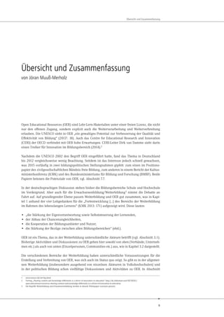 9
Übersicht und Zusammenfassung
Übersicht und Zusammenfassung
von Jöran Muuß-Merholz
Open Educational Resources (OER) sind Lehr-Lern-Materialien unter einer freien Lizenz, die nicht
nur den offenen Zugang, sondern explizit auch die Weiterverarbeitung und Weiterverbreitung
erlauben. Die UNESCO sieht in OER „ein gewaltiges Potential zur Verbesserung der Qualität und
Effektivität von Bildung“ (20131: 18). Auch das Centre for Educational Research and Innovation
(CERI) der OECD verbindet mit OER hohe Erwartungen. CERI-Leiter Dirk van Damme sieht darin
einen Treiber für Innovation im Bildungsbereich (2014).2
Nachdem die UNESCO 2002 den Begriff OER eingeführt hatte, fand das Thema in Deutschland
bis 2012 vergleichsweise wenig Beachtung. Seitdem ist das Interesse jedoch schnell gewachsen,
was 2015 vorläufig in zwei bildungspolitischen Stellungnahmen gipfelt: zum einen im Positions-
papier des zivilgesellschaftlichen Bündnis freie Bildung, zum anderen in einem Bericht der Kultus-
ministerkonferenz (KMK) und des Bundesministeriums für Bildung und Forschung (BMBF). Beide
Papiere betonen die Potenziale von OER, vgl. Abschnitt 7.7.
In der deutschsprachigen Diskussion stehen bisher die Bildungsbereiche Schule und Hochschule
im Vordergrund. Aber auch für die Erwachsenenbildung/Weiterbildung3 nimmt die Debatte an
Fahrt auf. Auf grundlegender Ebene passen Weiterbildung und OER gut zusammen, was in Kapi-
tel 1 anhand der vier Leitgedanken für die „Fortentwicklung […] des Bereichs der Weiterbildung
im Rahmen des lebenslangen Lernens“ (KMK 2013: 171) aufgezeigt wird. Diese lauten:
• „die Stärkung der Eigenverantwortung sowie Selbststeuerung der Lernenden,
• der Abbau der Chancenungleichheiten,
• die Kooperation der Bildungsanbieter und Nutzer,
• die Stärkung der Bezüge zwischen allen Bildungsbereichen“ (ebd.).
OER ist ein Thema, das in der Weiterbildung unterschiedliche Akteure betrifft (vgl. Abschnitt 3.1).
Bisherige Aktivitäten und Diskussionen zu OER gehen hier sowohl von oben (Verbände, Unterneh-
men etc.) als auch von unten (Einzelpersonen, Communities etc.) aus, wie in Kapitel 3.2 dargestellt.
Die verschiedenen Bereiche der Weiterbildung haben unterschiedliche Voraussetzungen für die
Erstellung und Verbreitung von OER, was sich auch im Status quo zeigt. So gibt es in der allgemei-
nen Weiterbildung (insbesondere ausgehend von einzelnen Akteuren in Volkshochschulen) und
in der politischen Bildung schon vielfältige Diskussionen und Aktivitäten zu OER. In Abschnitt
1 www.unesco.de/oer-faq.html
2 Vortrag „Sharing content and knowledge differently is a driver of innovation in education“ http://de.slideshare.net/OECDEDU/
open-educational-resources-sharing-content-and-knowledge-differently-is-a-driver-of-innovation-in-education
3 Die Begriffe Weiterbildung und Erwachsenenbildung werden in diesem Whitepaper synonym genutzt.
 