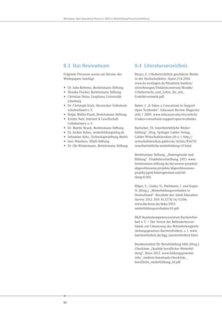 90
Whitepaper Open Educational Resources (OER) in Weiterbildung/Erwachsenenbildung
8.3 Das Reviewteam
Folgende Personen waren am Review des
Whitepapers beteiligt:
• Dr. Julia Behrens, Bertelsmann Stiftung
• Monika Fischer, Bertelsmann Stiftung
• Christian Heise, Leuphana Universität
Lüneburg
• Dr. Christoph Köck, Hessischer Volkshoch-
schulverband e.V.
• Ralph Müller-Eiselt, Bertelsmann Stiftung
• Kristin Narr, Internet & Gesellschaft
Collaboratory e.V.
• Dr. Martin Noack, Bertelsmann Stiftung
• Dr. Jochen Robes, weiterbildungsblog.de
• Sebastian Seitz, Technologiestiftung Berlin
• Jens Wiechers, MinD-Stiftung
• Dr. Ole Wintermann, Bertelsmann Stiftung
8.4 Literaturverzeichnis
Braun, E. Urheberrechtlich geschützte Werke
in der Hochschullehre. Stand 21.8.2014.
www.hs-esslingen.de/fileadmin/medien/
einrichtungen/Didaktikzentrum/Moodle/
Urheberrecht_und_Lehre_fin_mit_
Erstellervermerk.pdf.
Baker, J. „It Takes a Consortium to Support
Open Textbooks“. Educause Review Magazine
(44) 1 2009. www.educause.edu/ero/article/
it-takes-consortium-support-open-textbooks.
Bartscher, Th. Innerbetriebliche Weiter-
bildung“. Hrsg. Springer Gabler Verlag,
Gabler Wirtschaftslexikon (9) o. J. http://
wirtschaftslexikon.gabler.de/Archiv/85670/
innerbetriebliche-weiterbildung-v9.html.
Bertelsmann Stiftung. „Heterogenität und
Bildung“. Projektbeschreibung. 2013. www.
bertelsmann-stiftung.de/de/unsere-projekte/
abgeschlossene-projekte/abgeschlossenes-
projekt/ppid/heterogenitaet-und-bil-
dung-63101.
Bilger, F., Gnahs, D., Hartmann, J. und Kuper,
H. (Hrsg.). „Weiterbildungsverhalten in
Deutschland“. Resultate des Adult Education
Survey 2012. DOI 10.3278/14/1120w.
www.die-bonn.de/doks/2013-
weiterbildungsverhalten-01.pdf.
BKB Bundeskompetenzzentrum Barrierefrei-
heit e.V. – Der Verein der Behindertenver-
bände zur Umsetzung des Behindertengleich-
stellungsgesetzes Barrierefreiheit. o. J. www.
barrierefreiheit.de/bgg_barrierefreiheit.html.
Bundesinstitut für Berufsbildung bibb (Hrsg.).
Checkliste „Qualität beruflicher Weiterbil-
dung“, Bonn 2012. www.bildungspraemie.
info/_medien/downloads/checkliste_
berufliche_weiterbildung_bf.pdf.
 