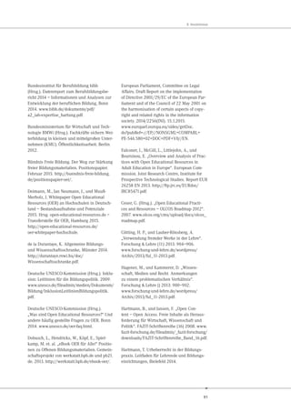 91
8. Verzeichnisse
Bundesinstitut für Berufsbildung bibb
(Hrsg.). Datenreport zum Berufsbildungsbe-
richt 2014 – Informationen und Analysen zur
Entwicklung der beruflichen Bildung, Bonn
2014. www.bibb.de/dokumente/pdf/
a2_iab-expertise_hartung.pdf.
Bundesministerium für Wirtschaft und Tech-
nologie BMWi (Hrsg.). Fachkräfte sichern Wei-
terbildung in kleinen und mittelgroßen Unter-
nehmen (KMU). Öffentlichkeitsarbeit. Berlin
2012.
Bündnis Freie Bildung. Der Weg zur Stärkung
freier Bildungsmaterialien. Positionspapier.
Februar 2015. http://buendnis-freie-bildung.
de/positionspapier-oer/.
Deimann, M., Jan Neumann, J., und Muuß-
Merholz, J. Whitepaper Open Educational
Resources (OER) an Hochschulen in Deutsch-
land – Bestandsaufnahme und Potenziale
2015. Hrsg. open-educational-resources.de –
Transferstelle für OER, Hamburg 2015.
http://open-educational-resources.de/
oer-whitepaper-hochschule.
de la Durantaye, K. Allgemeine Bildungs-
und Wissenschaftsschranke, Münster 2014.
http://durantaye.rewi.hu/doc/
Wissenschaftsschranke.pdf.
Deutsche UNESCO-Kommission (Hrsg.). Inklu-
sion: Leitlinien für die Bildungspolitik. 2009.
www.unesco.de/fileadmin/medien/Dokumente/
Bildung/InklusionLeitlinienBildungspolitik.
pdf.
Deutsche UNESCO-Kommission (Hrsg.).
„Was sind Open Educational Resources?“ Und
andere häufig gestellte Fragen zu OER. Bonn
2014. www.unesco.de/oer-faq.html.
Dobusch, L., Hendricks, W., Köpf, E., Spiel-
kamp, M. et. al. „eBook OER für Alle!“ Positio-
nen zu Offenen Bildungsmaterialien. Gemein-
schaftsprojekt von werkstatt.bpb.de und pb21.
de. 2013. http://werkstatt.bpb.de/ebook-oer/.
European Parliament, Committee on Legal
Affairs. Draft Report on the implementation
of Directive 2001/29/EC of the European Par-
liament and of the Council of 22 May 2001 on
the harmonisation of certain aspects of copy-
right and related rights in the information
society. 2014/2256(INI). 15.1.2015.
www.europarl.europa.eu/sides/getDoc.
do?pubRef=-//EP//NONSGML+COMPARL+
PE-546.580+02+DOC+PDF+V0//EN.
Falconer, I., McGill, L., Littlejohn, A., und
Boursinou, E. „Overview and Analysis of Prac-
tices with Open Educational Resources in
Adult Education in Europe“. European Com-
mission. Joint Research Centre, Institute for
Prospective Technological Studies. Report EUR
26258 EN 2013. http://ftp.jrc.es/EURdoc/
JRC85471.pdf.
Geser, G. (Hrsg.). „Open Educational Practi-
ces and Resources – OLCOS Roadmap 2012“.
2007. www.olcos.org/cms/upload/docs/olcos_
roadmap.pdf.
Götting, H. P., und Lauber-Rönsberg, A.
„Verwendung fremder Werke in der Lehre“.
Forschung & Lehre (11) 2013: 904–906.
www.forschung-und-lehre.de/wordpress/
Archiv/2013/ful_11-2013.pdf.
Hagener, M., und Kammerer, D. „Wissen-
schaft, Medien und Recht. Anmerkungen
zu einem problematischen Verhältnis“.
Forschung & Lehre () 2013: 900–902.
www.forschung-und-lehre.de/wordpress/
Archiv/2013/ful_11-2013.pdf.
Hartmann, B., und Jansen, F. „Open Con-
tent – Open Access. Freie Inhalte als Heraus-
forderung für Wirtschaft, Wissenschaft und
Politik“. FAZIT-Schriftenreihe (16) 2008. www.
fazit-forschung.de/fileadmin/_fazit-forschung/
downloads/FAZIT-Schriftenreihe_Band_16.pdf.
Hartmann, T. Urheberrecht in der Bildungs-
praxis. Leitfaden für Lehrende und Bildungs-
einrichtungen, Bielefeld 2014.
 
