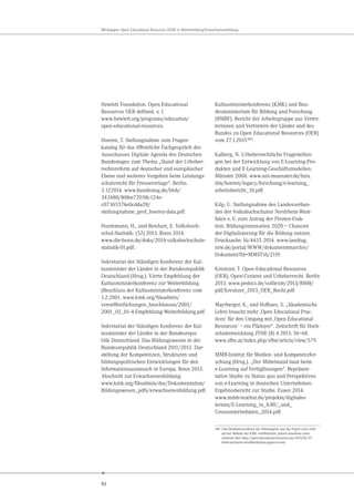 92
Whitepaper Open Educational Resources (OER) in Weiterbildung/Erwachsenenbildung
Hewlett Foundation. Open Educational
Resources OER defined. o. J.
www.hewlett.org/programs/education/
open-educational-resources.
Hoeren, T. Stellungnahme zum Fragen-
katalog für das öffentliche Fachgespräch des
Ausschusses Digitale Agenda des Deutschen
Bundestages zum Thema „Stand der Urheber-
rechtsreform auf deutscher und europäischer
Ebene und weiteres Vorgehen beim Leistungs-
schutzrecht für Presseverlage“. Berlin.
3.122014. www.bundestag.de/blob/
343480/80fee72038c124e-
c07365574e0cdda28/
stellungnahme_prof_hoeren-data.pdf.
Huntemann, H., und Reichart, E. Volkshoch-
schul-Statistik: (52) 2013. Bonn 2014.
www.die-bonn.de/doks/2014-volkshochschule-
statistik-01.pdf.
Sekretariat der Ständigen Konferenz der Kul-
tusminister der Länder in der Bundesrepublik
Deutschland (Hrsg.). Vierte Empfehlung der
Kultusministerkonferenz zur Weiterbildung
(Beschluss der Kultusministerkonferenz vom
1.2.2001. www.kmk.org/fileadmin/
veroeffentlichungen_beschluesse/2001/
2001_02_01-4-Empfehlung-Weiterbildung.pdf.
Sekretariat der Ständigen Konferenz der Kul-
tusminister der Länder in der Bundesrepu-
blik Deutschland. Das Bildungswesen in der
Bundesrepublik Deutschland 2011/2012. Dar-
stellung der Kompetenzen, Strukturen und
bildungspolitischen Entwicklungen für den
Informationsaustausch in Europa. Bonn 2013.
Abschnitt zur Erwachsenenbildung:
www.kmk.org/fileadmin/doc/Dokumentation/
Bildungswesen_pdfs/erwachsenenbildung.pdf.
Kultusministerkonferenz (KMK) und Bun-
desministerium für Bildung und Forschung
(BMBF). Bericht der Arbeitsgruppe aus Vertre-
terinnen und Vertretern der Länder und des
Bundes zu Open Educational Resources (OER)
vom 27.1.2015385
.
Kalberg, N. Urheberrechtliche Fragestellun-
gen bei der Entwicklung von E-Learning-Pro-
dukten und E-Learning-Geschäftsmodellen.
Münster 2008. www.uni-muenster.de/Jura.
itm/hoeren/legacy/forschung/e-learning_
arbeitsbericht_10.pdf.
Kilp, U. Stellungnahme des Landesverban-
des der Volkshochschulen Nordrhein-West-
falen e.V. zum Antrag der Piraten-Frak-
tion. Bildungsinnovation 2020 – Chancen
der Digitalisierung für die Bildung nutzen.
Drucksache 16/4435 2014. www.landtag.
nrw.de/portal/WWW/dokumentenarchiv/
Dokument?Id=MMST16/2119.
Kreutzer, T. Open Educational Resources
(OER), Open-Content und Urheberrecht. Berlin
2013. www.pedocs.de/volltexte/2013/8008/
pdf/Kreutzer_2013_OER_Recht.pdf.
Mayrberger, K., und Hofhues, S. „Akademische
Lehre braucht mehr ,Open Educational Prac-
tices‘ für den Umgang mit ,Open Educational
Resources‘ – ein Plädoyer“. Zeitschrift für Hoch-
schulentwicklung ZFHE (8) 4 2013: 56–68.
www.zfhe.at/index.php/zfhe/article/view/579.
MMB-Institut für Medien- und Kompetenzfor-
schung (Hrsg.). „Der Mittelstand baut beim
e-Learning auf Fertiglösungen“. Repräsen-
tative Studie zu Status quo und Perspektiven
von e-Learning in deutschen Unternehmen.
Ergebnisbericht zur Studie. Essen 2014.
www.mmb-institut.de/projekte/digitales-
lernen/E-Learning_in_KMU_und_
Grossunternehmen_2014.pdf.
385 Zum Redaktionsschluss des Whitepapers war das Papier noch nicht
auf der Website der KMK veröffentlicht, jedoch einsehbar unter
anderem über http://open-educational-resources.de/2015/03/17/
bmbf-und-kmk-veroeffentlichen-papier-zu-oer/
 