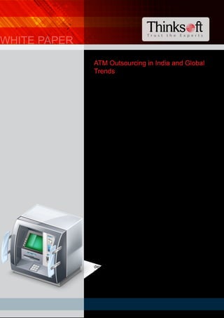 T r u s t t h e E x p e r t s
ATM Outsourcing in India and Global
Trends
Leveraging Economies of Scale
Even as the global volume of non-cash payments
continues to grow, transactions conducted in cash still
dwarf the non-cash transactions1
. This is true of even the
most mature economies like the USA and the Euro zone.
Retail Banking Research projections indicate a 6% growth
in ATM installations and an increase of 8% per annum
through 20162
. The ATM Future Trends Report 2012 (ATM
Market Place, ATM Industry Association) indicates that the
total number of ATM installations across the globe to be
over 2.3 million. Retail Banking Research’s recent report
forecasts the number of installed units to rise to 3.4 million
by 2017.
While US, Japan, Brazil and China account for half of the
global ATM market, Asia Pacific remains the largest
regional market. ATM installations and expansion of ATM
network is expected to play a greater role in the evolution of
payments in view of the large numbers of the
unbanked/underbanked population. The population per
ATM in India stands at 16,2433
In contrast the population
per ATM in US is 7614
. The Reserve Bank of India reports a
24% growth in year 2010-11 over the previous year. With
more than 65 per cent of the total ATMs (74,505 – as on
March 2011) belonging to the public sector banks, they are
poised to play an important role in the growth of ATM
installations India.
Also known as automated banking machines (ABMs),
cash-machines, cash-points, cash-lines or sometimes
holes-in-walls, ATMs (Automated or Automatic Teller
Machines – bank linked machines that debuted in the late
1960s) are basically computerized telecommunications
devices that enable the clients of Banks and other financial
institutions to perform financial transactions without the
need for cashiers, human clerks or bank tellers.
WHITE PAPER
 