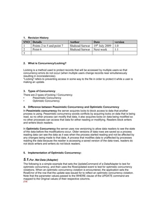 1. Revision History
SNO Details                               Author                Date               version
1   Points 2 to 5 and point 7             Shahzad Sarwar        19th July 2009     1.0
2   Point 6                               Shahzad Sarwar        Next week          1.1
3


2. What is Concurrency/Locking?

Locking is a method used to protect records that will be accessed by multiple users so that
concurrency errors do not occur (when multiple users change records near simultaneously
resulting in inconsistencies).
"Locking" refers to preventing access in some way to the file in order to protect it while a user is
making an update.


3. Types of Concurrency
There are 2 types of locking / Concurrency
•      Pessimistic Concurrency
•      Optimistic Concurrency

4. Difference between Pessimistic Concurrency and Optimistic Concurrency
In Pessimistic concurrency the server acquires locks to block access to data that another
process is using. Pessimistic concurrency avoids conflicts by acquiring locks on data that is being
read, so no other process can modify that data, it also acquires locks on data being modified so
no other processes can access that data for either reading or modifying. Readers block writers
and writers block readers.

In Optimistic Concurrency the server uses row versioning to allow data readers to see the state
of the data before the modifications occur. Older versions of data rows are saved so a process
reading data can see the data as it was when the process started reading and not be affected by
any changes being made to that data. A process that modifies data is unaffected by processes
reading the data because the readier is accessing a saved version of the data rows, readers do
not block writers and writers do not block readers.


5. Implementation of Optimistic Concurrency:

5.1.For .Net Data (Adapter)
The following is a simple example that sets the UpdateCommand of a DataAdapter to test for
optimistic concurrency, and then uses the RowUpdated event to test for optimistic concurrency
violations. When an optimistic concurrency violation is encountered, the application sets the
RowError of the row that the update was issued for to reflect an optimistic concurrency violation.
Note that the parameter values passed to the WHERE clause of the UPDATE command are
mapped to the Original values of their respective columns.
[C#]
 