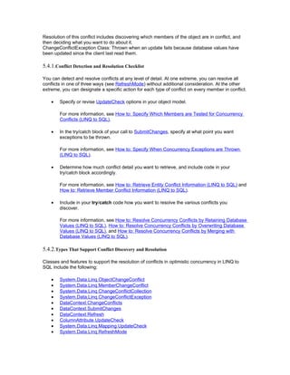 Resolution of this conflict includes discovering which members of the object are in conflict, and
then deciding what you want to do about it.
ChangeConflictException Class: Thrown when an update fails because database values have
been updated since the client last read them.

5.4.1.Conflict Detection and Resolution Checklist

You can detect and resolve conflicts at any level of detail. At one extreme, you can resolve all
conflicts in one of three ways (see RefreshMode) without additional consideration. At the other
extreme, you can designate a specific action for each type of conflict on every member in conflict.

    •   Specify or revise UpdateCheck options in your object model.

        For more information, see How to: Specify Which Members are Tested for Concurrency
        Conflicts (LINQ to SQL).

    •   In the try/catch block of your call to SubmitChanges, specify at what point you want
        exceptions to be thrown.

        For more information, see How to: Specify When Concurrency Exceptions are Thrown
        (LINQ to SQL).

    •   Determine how much conflict detail you want to retrieve, and include code in your
        try/catch block accordingly.

        For more information, see How to: Retrieve Entity Conflict Information (LINQ to SQL) and
        How to: Retrieve Member Conflict Information (LINQ to SQL).

    •   Include in your try/catch code how you want to resolve the various conflicts you
        discover.

        For more information, see How to: Resolve Concurrency Conflicts by Retaining Database
        Values (LINQ to SQL), How to: Resolve Concurrency Conflicts by Overwriting Database
        Values (LINQ to SQL), and How to: Resolve Concurrency Conflicts by Merging with
        Database Values (LINQ to SQL).

5.4.2.Types That Support Conflict Discovery and Resolution

Classes and features to support the resolution of conflicts in optimistic concurrency in LINQ to
SQL include the following:

    •   System.Data.Linq.ObjectChangeConflict
    •   System.Data.Linq.MemberChangeConflict
    •   System.Data.Linq.ChangeConflictCollection
    •   System.Data.Linq.ChangeConflictException
    •   DataContext.ChangeConflicts
    •   DataContext.SubmitChanges
    •   DataContext.Refresh
    •   ColumnAttribute.UpdateCheck
    •   System.Data.Linq.Mapping.UpdateCheck
    •   System.Data.Linq.RefreshMode
 