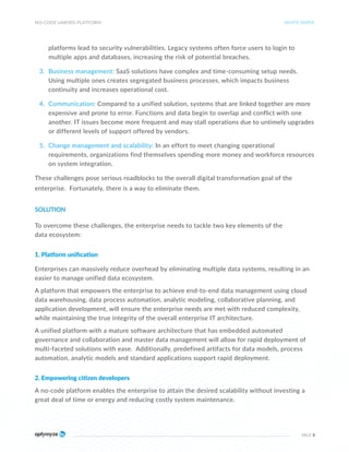 NO-CODE UNIFIED PLATFORM
PAGE 3
platforms lead to security vulnerabilities. Legacy systems often force users to login to
multiple apps and databases, increasing the risk of potential breaches.
3. Business management: SaaS solutions have complex and time-consuming setup needs.
Using multiple ones creates segregated business processes, which impacts business
continuity and increases operational cost.
4. Communication: Compared to a unified solution, systems that are linked together are more
expensive and prone to error. Functions and data begin to overlap and conflict with one
another. IT issues become more frequent and may stall operations due to untimely upgrades
or different levels of support offered by vendors.
5. Change management and scalability: In an effort to meet changing operational
requirements, organizations find themselves spending more money and workforce resources
on system integration.
These challenges pose serious roadblocks to the overall digital transformation goal of the
enterprise. Fortunately, there is a way to eliminate them.
SOLUTION
To overcome these challenges, the enterprise needs to tackle two key elements of the
data ecosystem:
1. Platform unification
Enterprises can massively reduce overhead by eliminating multiple data systems, resulting in an
easier to manage unified data ecosystem.
A platform that empowers the enterprise to achieve end-to-end data management using cloud
data warehousing, data process automation, analytic modeling, collaborative planning, and
application development, will ensure the enterprise needs are met with reduced complexity,
while maintaining the true integrity of the overall enterprise IT architecture.
A unified platform with a mature software architecture that has embedded automated
governance and collaboration and master data management will allow for rapid deployment of
multi-faceted solutions with ease. Additionally, predefined artifacts for data models, process
automation, analytic models and standard applications support rapid deployment.
2. Empowering citizen developers
A no-code platform enables the enterprise to attain the desired scalability without investing a
great deal of time or energy and reducing costly system maintenance.
WHITE PAPER
 