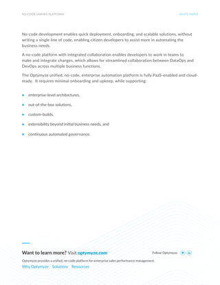 NO-CODE UNIFIED PLATFORM WHITE PAPER
No-code development enables quick deployment, onboarding, and scalable solutions, without
writing a single line of code, enabling citizen developers to assist more in automating the
business needs.
A no-code platform with integrated collaboration enables developers to work in teams to
make and integrate changes, which allows for streamlined collaboration between DataOps and
DevOps across multiple business functions.
The Optymyze unified, no-code, enterprise automation platform is fully PaaS-enabled and cloud-
ready. It requires minimal onboarding and upkeep, while supporting:
• enterprise-level architectures,
• out-of-the-box solutions,
• custom-builds,
• extensibility beyond initial business needs, and
• continuous automated governance.
Follow Optymyze:
Want to learn more? Visit optymyze.com
Optymyze provides a unified, no-code platform for enterprise sales performance management.
Why Optymyze Solutions Resources
 