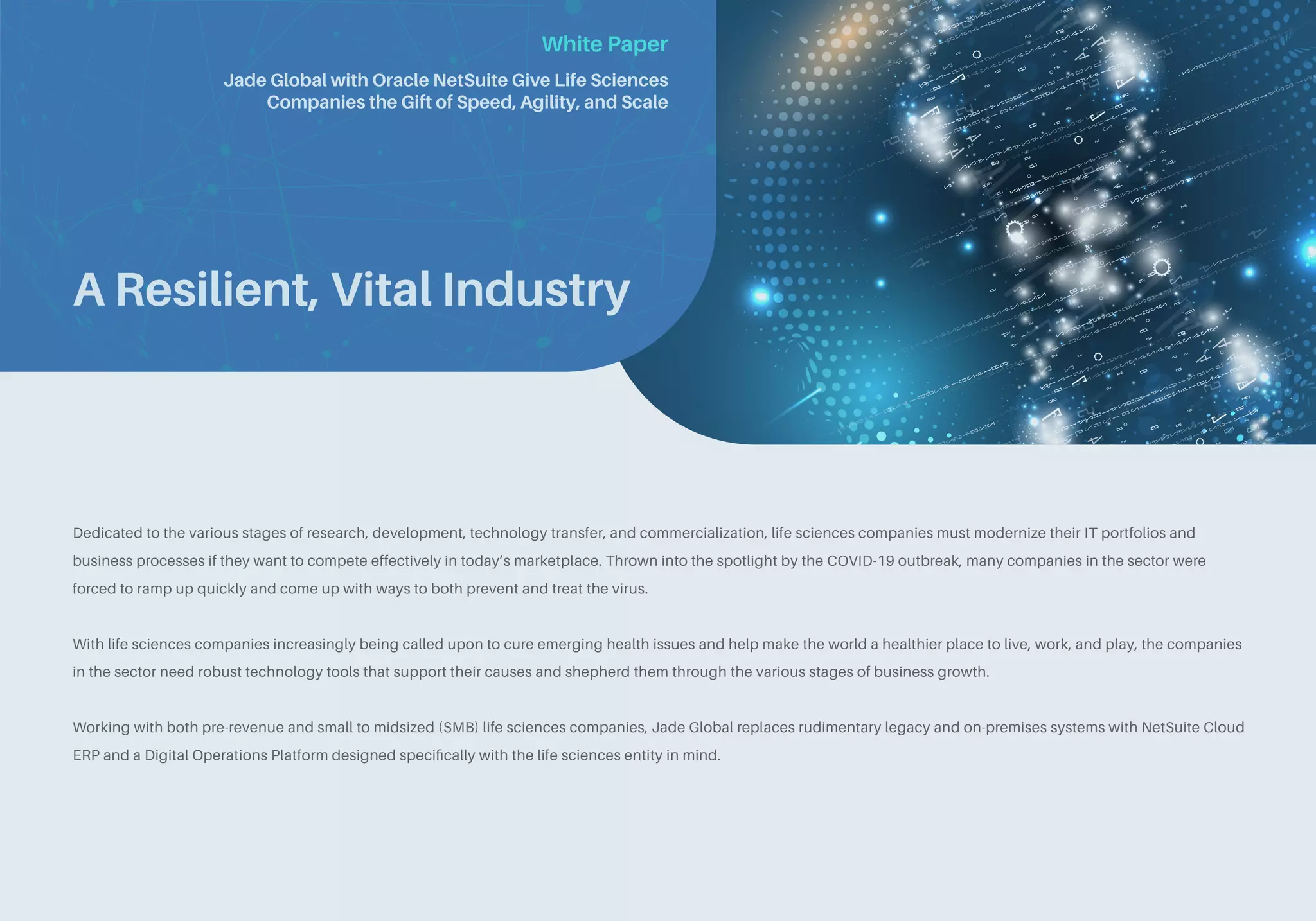 White Paper
A Resilient, Vital Industry
Dedicated to the various stages of research, development, technology transfer, and commercialization, life sciences companies must modernize their IT portfolios and
business processes if they want to compete effectively in today’s marketplace. Thrown into the spotlight by the COVID-19 outbreak, many companies in the sector were
forced to ramp up quickly and come up with ways to both prevent and treat the virus.
With life sciences companies increasingly being called upon to cure emerging health issues and help make the world a healthier place to live, work, and play, the companies
in the sector need robust technology tools that support their causes and shepherd them through the various stages of business growth.
Working with both pre-revenue and small to midsized (SMB) life sciences companies, Jade Global replaces rudimentary legacy and on-premises systems with NetSuite Cloud
ERP and a Digital Operations Platform designed specifically with the life sciences entity in mind.
Jade Global with Oracle NetSuite Give Life Sciences
Companies the Gift of Speed, Agility, and Scale
 
