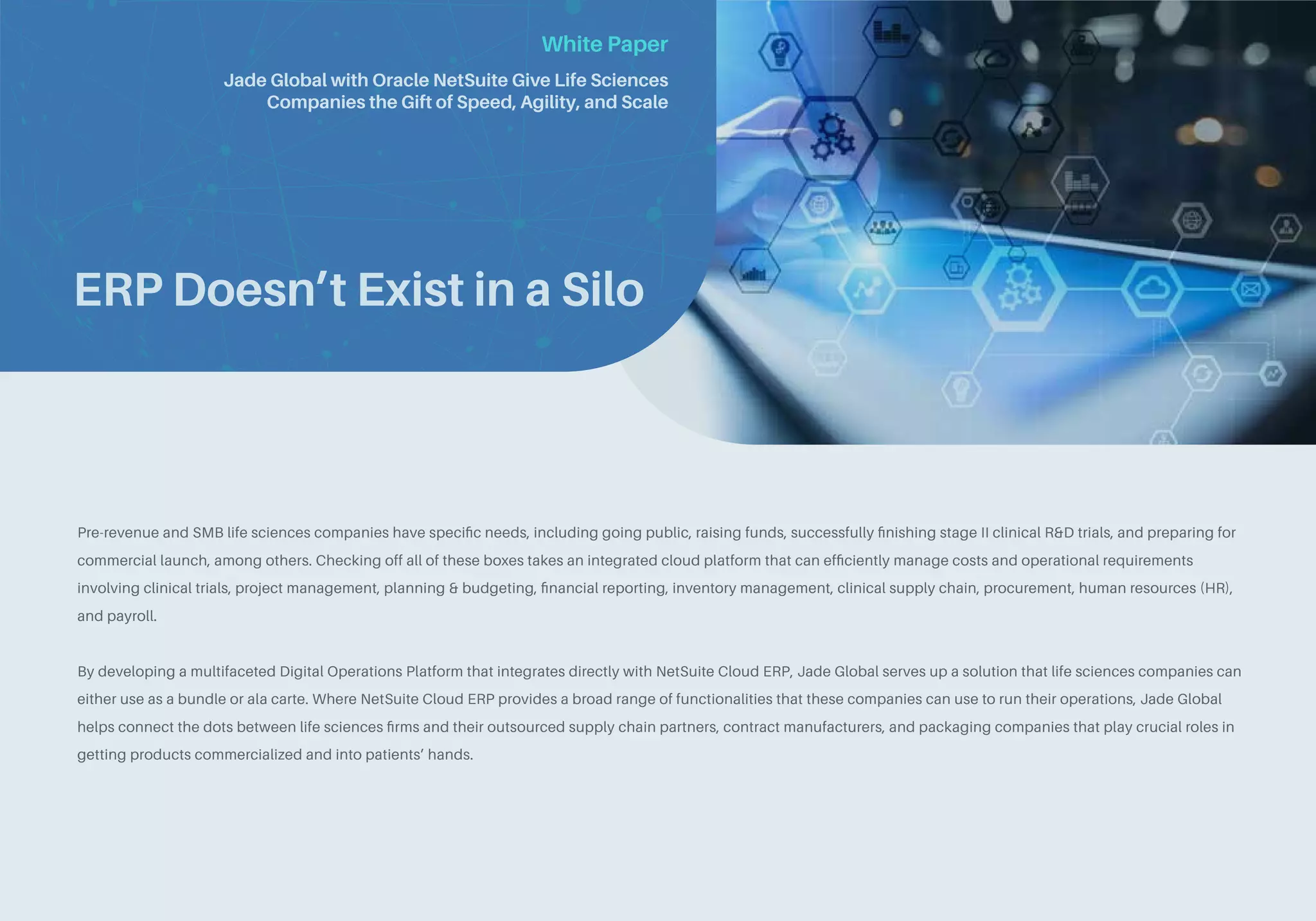 White Paper
ERP Doesn’t Exist in a Silo
Pre-revenue and SMB life sciences companies have specific needs, including going public, raising funds, successfully finishing stage II clinical R&D trials, and preparing for
commercial launch, among others. Checking off all of these boxes takes an integrated cloud platform that can efficiently manage costs and operational requirements
involving clinical trials, project management, planning & budgeting, financial reporting, inventory management, clinical supply chain, procurement, human resources (HR),
and payroll.
By developing a multifaceted Digital Operations Platform that integrates directly with NetSuite Cloud ERP, Jade Global serves up a solution that life sciences companies can
either use as a bundle or ala carte. Where NetSuite Cloud ERP provides a broad range of functionalities that these companies can use to run their operations, Jade Global
helps connect the dots between life sciences firms and their outsourced supply chain partners, contract manufacturers, and packaging companies that play crucial roles in
getting products commercialized and into patients’ hands.
Jade Global with Oracle NetSuite Give Life Sciences
Companies the Gift of Speed, Agility, and Scale
 