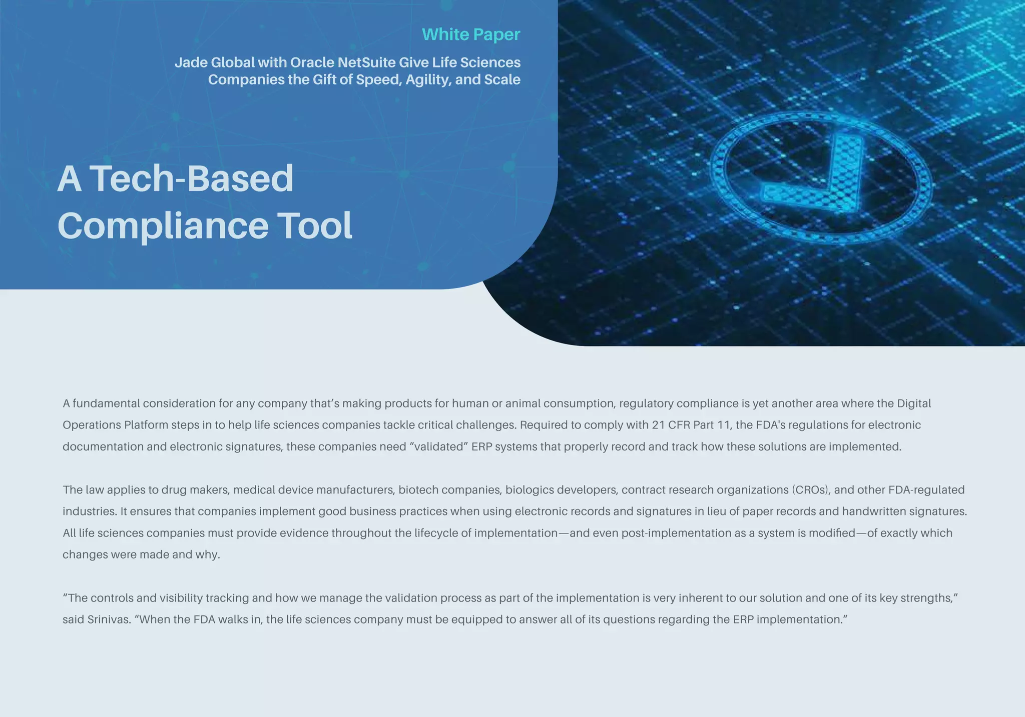 White Paper
A Tech-Based
Compliance Tool
A fundamental consideration for any company that’s making products for human or animal consumption, regulatory compliance is yet another area where the Digital
Operations Platform steps in to help life sciences companies tackle critical challenges. Required to comply with 21 CFR Part 11, the FDA's regulations for electronic
documentation and electronic signatures, these companies need “validated” ERP systems that properly record and track how these solutions are implemented.
The law applies to drug makers, medical device manufacturers, biotech companies, biologics developers, contract research organizations (CROs), and other FDA-regulated
industries. It ensures that companies implement good business practices when using electronic records and signatures in lieu of paper records and handwritten signatures.
All life sciences companies must provide evidence throughout the lifecycle of implementation—and even post-implementation as a system is modified—of exactly which
changes were made and why.
“The controls and visibility tracking and how we manage the validation process as part of the implementation is very inherent to our solution and one of its key strengths,”
said Srinivas. “When the FDA walks in, the life sciences company must be equipped to answer all of its questions regarding the ERP implementation.”
Jade Global with Oracle NetSuite Give Life Sciences
Companies the Gift of Speed, Agility, and Scale
 