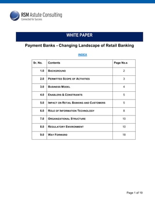 Page 1 of 19
INDEX
Sr. No. Contents Page No.s
1.0 BACKGROUND 2
2.0 PERMITTED SCOPE OF ACTIVITIES 3
3.0 BUSINESS MODEL 4
4.0 ENABLERS & CONSTRAINTS 5
5.0 IMPACT ON RETAIL BANKING AND CUSTOMERS 5
6.0 ROLE OF INFORMATION TECHNOLOGY 8
7.0 ORGANIZATIONAL STRUCTURE 10
8.0 REGULATORY ENVIRONMENT 10
9.0 WAY FORWARD 18
WHITE PAPER
Payment Banks - Changing Landscape of Retail Banking
 