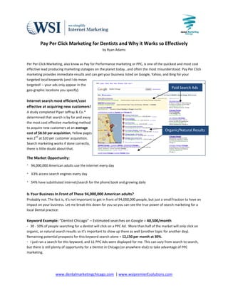                                                                     
 
         Pay Per Click Marketing for Dentists and Why it Works so Effectively 
                                                    by Ryan Adams 

 
Per Per Click Marketing, also know as Pay for Performance marketing or PPC, is one of the quickest and most cost 
effective lead producing marketing stategies on the planet today…and often the most misunderstood. Pay Per Click 
marketing provides immediate results and can get your business listed on Google, Yahoo, and Bing for your 
targeted local keywords (and I do mean 
targeted! – your ads only appear in the 
                                                                                               Paid Search Ads
geo‐graphic locations you specify).  
 
Internet search most efficient/cost  
effective at acquiring new customers!  
A study completed Piper Jaffray & Co.*  
determined that search is by far and away 
the most cost effective marketing method 
to acquire new customers at an average 
                                                                                                Organic/Natural Results 
cost of $8.50 per acquisition, Yellow pages 
was 2nd at $20 per customer acquisition. 
Search marketing works if done correctly, 
there is little doubt about that.  

The Market Opportunity: 
∙  94,000,000 American adults use the internet every day 
∙   63% access search engines every day 
∙  54% have substituted internet/search for the phone book and growing daily 
 
Is Your Business In Front of These 94,000,000 American adults?  
Probably not. The fact is, it’s not important to get in front of 94,000,000 people, but just a small fraction to have an 
impact on your business. Let me break this down for you so you can see the true power of search marketing for a 
local Dental practice: 
 
Keyword Example: “Dentist Chicago” – Estimated searches on Google = 40,500/month 
∙   30 ‐ 50% of people searching for a dentist will click on a PPC Ad.  More than half of the market will only click on 
organic, or natural search results so it’s important to show up there as well (another topic for another day). 
Remaining potential prospects for this keyword search alone = 12,150 per month at 30%. 
∙   I just ran a search for this keyword, and 11 PPC Ads were displayed for me. This can vary from search to search, 
but there is still plenty of opportunity for a Dentist in Chicago (or anywhere else) to take advantage of PPC 
marketing.  




                    www.dentalmarketingchicago.com  | www.wsipremierEsolutions.com 
                                                   
 