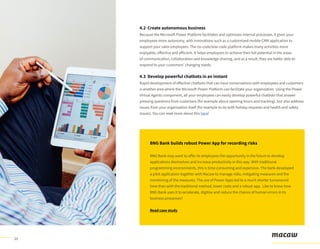 10
4.2 Create autonomous business
Because the Microsoft Power Platform facilitates and optimizes internal processes, it gives your
employees more autonomy, with innovations such as a customized mobile CRM application to
support your sales employees. The no-code/low-code platform makes many activities more
enjoyable, effective and efficient. It helps employees to achieve their full potential in the areas
of communication, collaboration and knowledge-sharing, and as a result, they are better able to
respond to your customers’ changing needs.
4.3 Develop powerful chatbots in an instant
Rapid development of effective chatbots that can have conversations with employees and customers
is another area where the Microsoft Power Platform can facilitate your organization. Using the Power
Virtual Agents component, all your employees can easily develop powerful chatbots that answer
pressing questions from customers (for example about opening hours and tracking), but also address
issues from your organization itself (for example to do with holiday requests and health and safety
issues). You can read more about this here!
BNG Bank builds robust Power App for recording risks
BNG Bank may want to offer its employees the opportunity in the future to develop
applications themselves and increase productivity in this way. With traditional
programming environments, this is time-consuming and expensive. The bank developed
a pilot application together with Macaw to manage risks, mitigating measures and the
monitoring of the measures. The use of Power Apps led to a much shorter turnaround
time than with the traditional method, lower costs and a robust app. Like to know how
BNG Bank uses it to accelerate, digitise and reduce the chance of human errors in its
business processes?
Read case study
 