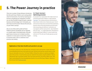 11
There are a number of steps between introducing
the Microsoft Power Platform and creating added
value for the business. You start by inspiring your
business and getting your employees on board;
you can then facilitate change through a separate
business and technology track. Fortunately, you
don’t have to do this alone: Macaw will assist you
on your Power Journey!
We are one of Microsoft’s preferred Power
Platform partners worldwide and are regarded
as a market maker in the Netherlands. And with
good reason, because we’ve helped countless
customers in recent years to move from ‘inspire’
to ‘business value’. Here is a selection of our
practical case studies:
5. The Power Journey in practice
5.1 Power Journey I:
Optimizing processes
An example of an organization that makes smart use
of the Microsoft Power Platform is steel producer
Tata Steel. The company produces and processes a
total of seven million tons of steel every year. A lot of
work pressure had arisen around all these operations,
because many of the administrative processes were
time-consuming and inefficient. Contractors can
now apply for all their work permits –about 80,000 of
them per year! – in a single application, developed on
the Microsoft Power Platform. In three months and
with just 2.5 FTEs, the user-friendly app was up and
running.
Digitisation at Tata Steel: 80,000 work permits in one app
For all work carried out on the Tata Steel site, contractors need a work permit. In total, that means
around 80,000 permits have to be issued every year! All these work permits must be stored so that
they are retrievable at any time. The Power Platform offered the solution to optimise and digitise
parts of the process. A smart business app was created for the purpose using the platform. Macaw
delivered the app in just three months, and it now saves end users a lot of time. What’s more, Tata
Steel is well prepared for future developments thanks to its use of the Power Platform. Would you
like to know more? Read case study
 