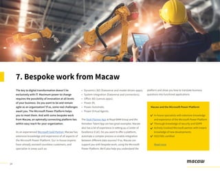 14
The key to digital transformation doesn’t lie
exclusively with IT. Maximum power to change
requires the possibility of innovation at all levels
of your business. Do you want to be and remain
agile as an organization? If so, some real challenges
await you. The Microsoft Power Platform helps
you to meet them. And with some bespoke work
from Macaw, an optimally connecting platform lies
within easy reach for your organization.
As an experienced Microsoft Gold Partner, Macaw has
extensive knowledge and experience of all aspects of
the Microsoft Power Platform. Our in-house experts
have already assisted countless customers, and
specialize in areas such as:
• Dynamics 365 (Dataverse and model-driven apps);
• System integration (Dataverse and connectors);
• Office 365 (canvas apps);
• Power BI;
• Power Automate;
• Power Virtual Agents.
The Desk Planner App at Royal BAM Group and the
Heineken Talent App are two great examples. Macaw
also has a lot of experience in setting up a Center of
Excellence (CoE). Do you want to offer a platform,
automate a complex process or enable integration
between different data sources? If so, Macaw can
support you with bespoke work, using the Microsoft
Power Platform. We’ll also help you understand the
platform and show you how to translate business
questions into functional applications.
7. Bespoke work from Macaw
Macaw and the Microsoft Power Platform
In-house specialists with extensive knowledge
and experience of the Microsoft Power Platform
Thorough knowledge of security and GDPR
Actively involved Microsoft partner with instant
knowledge of new developments
ISO27001-certified
Read more
 