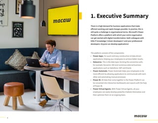 4
There is a high demand for business applications that make
efficient working and rapid changes possible. In practice, this is
still quite a challenge in organizational terms. Microsoft’s Power
Platform offers a platform with which your entire organization
can get started with digital transformation: both colleagues with
little IT knowledge (‘citizen developers’) and your professional
developers. Anyone can develop applications!
The platform consists of five components:
Power Apps. For quick and easy construction of data-driven
applications, helping your employees to achieve better results.
Dataverse. This is the data layer, forming the connection with,
for example, Dynamics 365 and numerous external business
applications such as Salesforce, SAP and Oracle.
Power Automate. Power Automate helps your employees to be
more efficient by allowing applications to communicate with each
other and automating manual processes.
Power BI. All data that come together in the Power Platform can
be converted into interactive dashboards and reports with the help
of Power BI.
Power Virtual Agents. With Power Virtual Agents, all your
employees can easily develop powerful chatbots themselves and
then optimize them on an ongoing basis.
1. Executive Summary
•
•
•
•
•
 