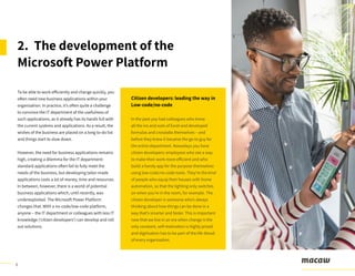6
To be able to work efficiently and change quickly, you
often need new business applications within your
organization. In practice, it’s often quite a challenge
to convince the IT department of the usefulness of
such applications, as it already has its hands full with
the current systems and applications. As a result, the
wishes of the business are placed on a long to-do list
and things start to slow down.
However, the need for business applications remains
high, creating a dilemma for the IT department:
standard applications often fail to fully meet the
needs of the business, but developing tailor-made
applications costs a lot of money, time and resources.
In between, however, there is a world of potential
business applications which, until recently, was
underexploited. The Microsoft Power Platform
changes that. With a no-code/low-code platform,
anyone – the IT department or colleagues with less IT
knowledge (‘citizen developers’) can develop and roll
out solutions.
2. The development of the
Microsoft Power Platform
Citizen developers: leading the way in
Low-code/no-code
In the past you had colleagues who knew
all the ins and outs of Excel and developed
formulas and crosstabs themselves – and
before they knew it became the go-to guy for
the entire department. Nowadays you have
citizen developers: employees who see a way
to make their work more efficient and who
build a handy app for the purpose themselves
using low-code/no-code tools. They’re the kind
of people who equip their houses with home
automation, so that the lighting only switches
on when you’re in the room, for example. The
citizen developer is someone who’s always
thinking about how things can be done in a
way that’s smarter and faster. This is important
now that we live in an era when change is the
only constant, self-motivation is highly prized
and digitisation has to be part of the life-blood
of every organisation.
 