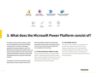 7
Put briefly, the Microsoft Power Platform enables
the entire organization to get started with digital
transformation. For instance, by developing
applications that allow employees to work more
efficiently by automating certain repetitive tasks – yet
without writing a single line of code. Anyone familiar
with Microsoft PowerPoint and Excel can get started
with digital alternatives using the Microsoft Power
Platform!
The platform consists of five components: Power
Apps, Dataverse, Power Automate, Power BI and
Power Virtual Agents. Dataverse is the data layer,
forming the connection with, for example, Dynamics
365 and numerous external business applications
such as Salesforce, SAP and Oracle.
3. What does the Microsoft Power Platform consist of?
3.1 The Microsoft Power Platform as glue
The Microsoft Power Platform acts like glue, bringing
together a fragmented application landscape. With its
help, you can link systems to each other and access and
combine data from different sources, enriching your
data landscape and creating new insights.
3.2 The twofold role of IT
The role of IT in this is twofold. First, management: the
Microsoft Power Platform will only add value if your
employees can get started with it quickly and safely.
Compliance and governance are matters that IT should
never, ever lose sight of. Second, IT must also give the
business space: only then will you really be able to create an
innovation platform.
 