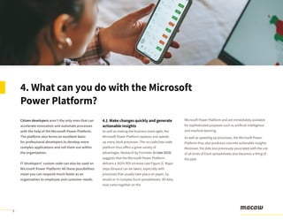 9
Citizen developers aren’t the only ones that can
accelerate innovation and automate processes
with the help of the Microsoft Power Platform.
The platform also forms an excellent basis
for professional developers to develop more
complex applications and roll them out within
the organization.
IT developers’ custom code can also be used on
Microsoft Power Platform! All these possibilities
mean you can respond much faster as an
organization to employee and customer needs.
4. What can you do with the Microsoft
Power Platform?
4.1 Make changes quickly and generate
actionable insights
As well as making the business more agile, the
Microsoft Power Platform replaces and speeds
up many work processes. The no-code/low-code
platform thus offers a great variety of
advantages. Research by Forrester (in late 2019)
suggests that the Microsoft Power Platform
delivers a 362% ROI increase (see Figure 2). Major
steps forward can be taken, especially with
processes that usually take place on paper, by
emails or in complex Excel spreadsheets. All data
now come together on the
Microsoft Power Platform and are immediately available
for sophisticated purposes such as artificial intelligence
and machine learning.
As well as speeding up processes, the Microsoft Power
Platform thus also produces concrete actionable insights.
Moreover, the data loss previously associated with the use
of all kinds of Excel spreadsheets also becomes a thing of
the past.
 
