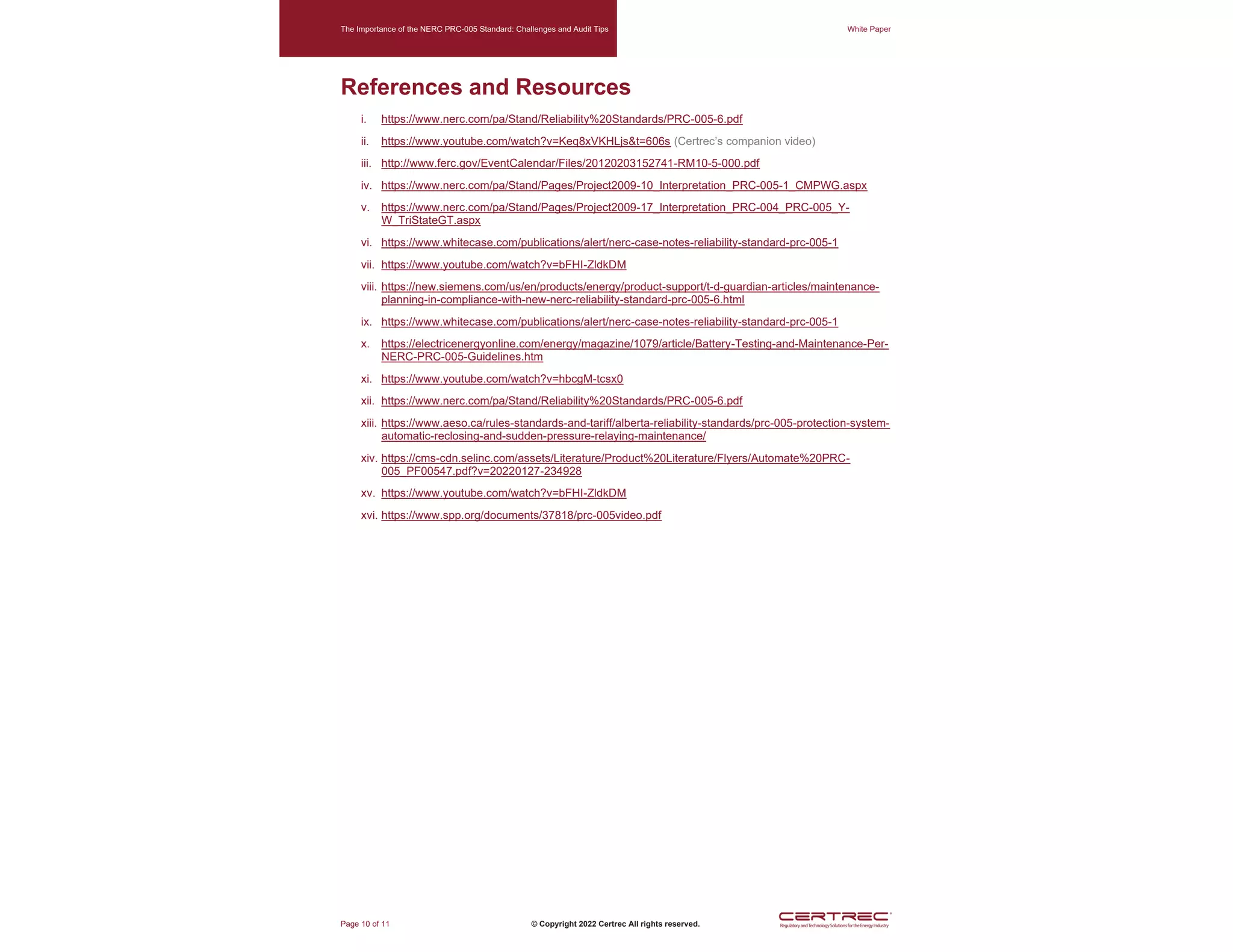 The Importance of the NERC PRC-005 Standard: Challenges and Audit Tips White Paper
Page 10 of 11 © Copyright 2022 Certrec All rights reserved.
References and Resources
i. https://www.nerc.com/pa/Stand/Reliability%20Standards/PRC-005-6.pdf
ii. https://www.youtube.com/watch?v=Keq8xVKHLjs&t=606s (Certrec’s companion video)
iii. http://www.ferc.gov/EventCalendar/Files/20120203152741-RM10-5-000.pdf
iv. https://www.nerc.com/pa/Stand/Pages/Project2009-10_Interpretation_PRC-005-1_CMPWG.aspx
v. https://www.nerc.com/pa/Stand/Pages/Project2009-17_Interpretation_PRC-004_PRC-005_Y-
W_TriStateGT.aspx
vi. https://www.whitecase.com/publications/alert/nerc-case-notes-reliability-standard-prc-005-1
vii. https://www.youtube.com/watch?v=bFHI-ZldkDM
viii. https://new.siemens.com/us/en/products/energy/product-support/t-d-guardian-articles/maintenance-
planning-in-compliance-with-new-nerc-reliability-standard-prc-005-6.html
ix. https://www.whitecase.com/publications/alert/nerc-case-notes-reliability-standard-prc-005-1
x. https://electricenergyonline.com/energy/magazine/1079/article/Battery-Testing-and-Maintenance-Per-
NERC-PRC-005-Guidelines.htm
xi. https://www.youtube.com/watch?v=hbcgM-tcsx0
xii. https://www.nerc.com/pa/Stand/Reliability%20Standards/PRC-005-6.pdf
xiii. https://www.aeso.ca/rules-standards-and-tariff/alberta-reliability-standards/prc-005-protection-system-
automatic-reclosing-and-sudden-pressure-relaying-maintenance/
xiv. https://cms-cdn.selinc.com/assets/Literature/Product%20Literature/Flyers/Automate%20PRC-
005_PF00547.pdf?v=20220127-234928
xv. https://www.youtube.com/watch?v=bFHI-ZldkDM
xvi. https://www.spp.org/documents/37818/prc-005video.pdf
 
