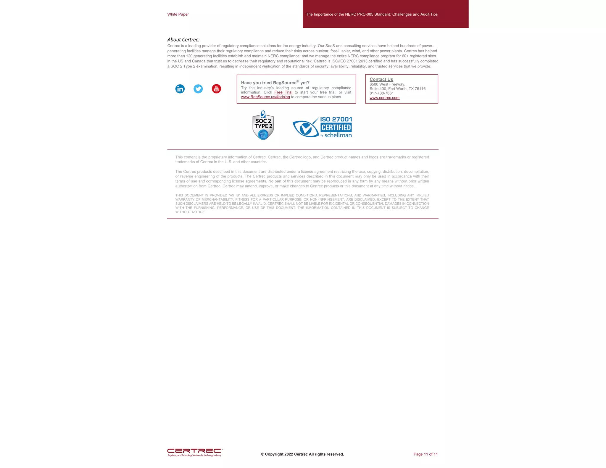 White Paper The Importance of the NERC PRC-005 Standard: Challenges and Audit Tips
© Copyright 2022 Certrec All rights reserved. Page 11 of 11
About Certrec:
Certrec is a leading provider of regulatory compliance solutions for the energy industry. Our SaaS and consulting services have helped hundreds of power-
generating facilities manage their regulatory compliance and reduce their risks across nuclear, fossil, solar, wind, and other power plants. Certrec has helped
more than 120 generating facilities establish and maintain NERC compliance, and we manage the entire NERC compliance program for 60+ registered sites
in the US and Canada that trust us to decrease their regulatory and reputational risk. Certrec is ISO/IEC 27001:2013 certified and has successfully completed
a SOC 2 Type 2 examination, resulting in independent verification of the standards of security, availability, reliability, and trusted services that we provide.
This content is the proprietary information of Certrec. Certrec, the Certrec logo, and Certrec product names and logos are trademarks or registered
trademarks of Certrec in the U.S. and other countries.
The Certrec products described in this document are distributed under a license agreement restricting the use, copying, distribution, decompilation,
or reverse engineering of the products. The Certrec products and services described in this document may only be used in accordance with their
terms of use and corresponding license agreements. No part of this document may be reproduced in any form by any means without prior written
authorization from Certrec. Certrec may amend, improve, or make changes to Certrec products or this document at any time without notice.
THIS DOCUMENT IS PROVIDED "AS IS" AND ALL EXPRESS OR IMPLIED CONDITIONS, REPRESENTATIONS, AND WARRANTIES, INCLUDING ANY IMPLIED
WARRANTY OF MERCHANTABILITY, FITNESS FOR A PARTICULAR PURPOSE, OR NON-INFRINGEMENT, ARE DISCLAIMED, EXCEPT TO THE EXTENT THAT
SUCH DISCLAIMERS ARE HELD TO BE LEGALLY INVALID. CERTREC SHALL NOT BE LIABLE FOR INCIDENTAL OR CONSEQUENTIAL DAMAGES IN CONNECTION
WITH THE FURNISHING, PERFORMANCE, OR USE OF THIS DOCUMENT. THE INFORMATION CONTAINED IN THIS DOCUMENT IS SUBJECT TO CHANGE
WITHOUT NOTICE.
Contact Us
6500 West Freeway,
Suite 400, Fort Worth, TX 76116
817-738-7661
www.certrec.com
Have you tried RegSource®
yet?
Try the industry’s leading source of regulatory compliance
information! Click Free Trial to start your free trial, or visit
www.RegSource.us/#pricing to compare the various plans.
 