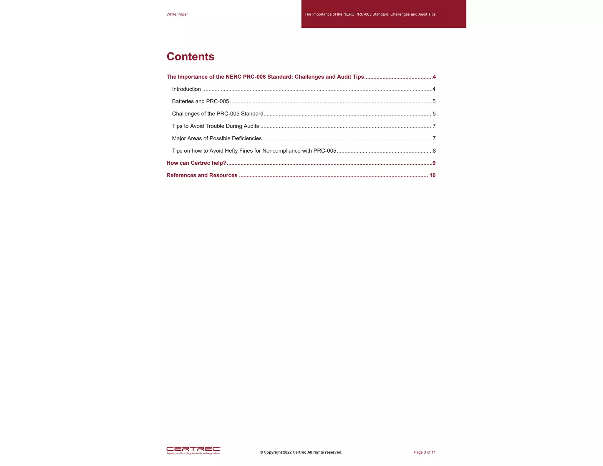 White Paper The Importance of the NERC PRC-005 Standard: Challenges and Audit Tips
© Copyright 2022 Certrec All rights reserved. Page 3 of 11
Contents
The Importance of the NERC PRC-005 Standard: Challenges and Audit Tips.............................................4
Introduction .......................................................................................................................................................4
Batteries and PRC-005 .....................................................................................................................................5
Challenges of the PRC-005 Standard...............................................................................................................5
Tips to Avoid Trouble During Audits .................................................................................................................7
Major Areas of Possible Deficiencies................................................................................................................7
Tips on how to Avoid Hefty Fines for Noncompliance with PRC-005...............................................................8
How can Certrec help?.......................................................................................................................................9
References and Resources ............................................................................................................................ 10
 