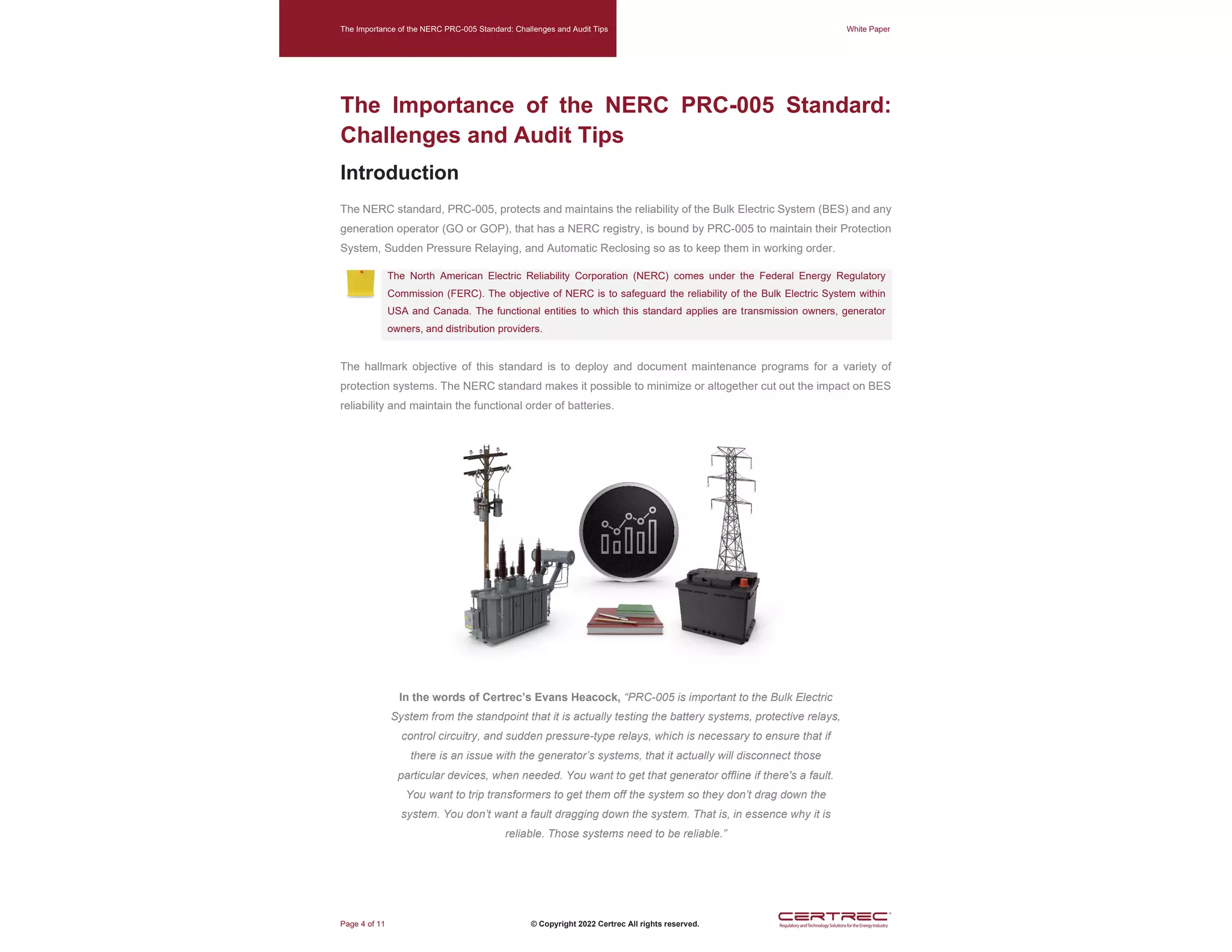 The Importance of the NERC PRC-005 Standard: Challenges and Audit Tips White Paper
Page 4 of 11 © Copyright 2022 Certrec All rights reserved.
The Importance of the NERC PRC-005 Standard:
Challenges and Audit Tips
Introduction
The NERC standard, PRC-005, protects and maintains the reliability of the Bulk Electric System (BES) and any
generation operator (GO or GOP), that has a NERC registry, is bound by PRC-005 to maintain their Protection
System, Sudden Pressure Relaying, and Automatic Reclosing so as to keep them in working order.
The North American Electric Reliability Corporation (NERC) comes under the Federal Energy Regulatory
Commission (FERC). The objective of NERC is to safeguard the reliability of the Bulk Electric System within
USA and Canada. The functional entities to which this standard applies are transmission owners, generator
owners, and distribution providers.
The hallmark objective of this standard is to deploy and document maintenance programs for a variety of
protection systems. The NERC standard makes it possible to minimize or altogether cut out the impact on BES
reliability and maintain the functional order of batteries.
In the words of Certrec’s Evans Heacock, “PRC-005 is important to the Bulk Electric
System from the standpoint that it is actually testing the battery systems, protective relays,
control circuitry, and sudden pressure-type relays, which is necessary to ensure that if
there is an issue with the generator’s systems, that it actually will disconnect those
particular devices, when needed. You want to get that generator offline if there's a fault.
You want to trip transformers to get them off the system so they don’t drag down the
system. You don’t want a fault dragging down the system. That is, in essence why it is
reliable. Those systems need to be reliable.”
 