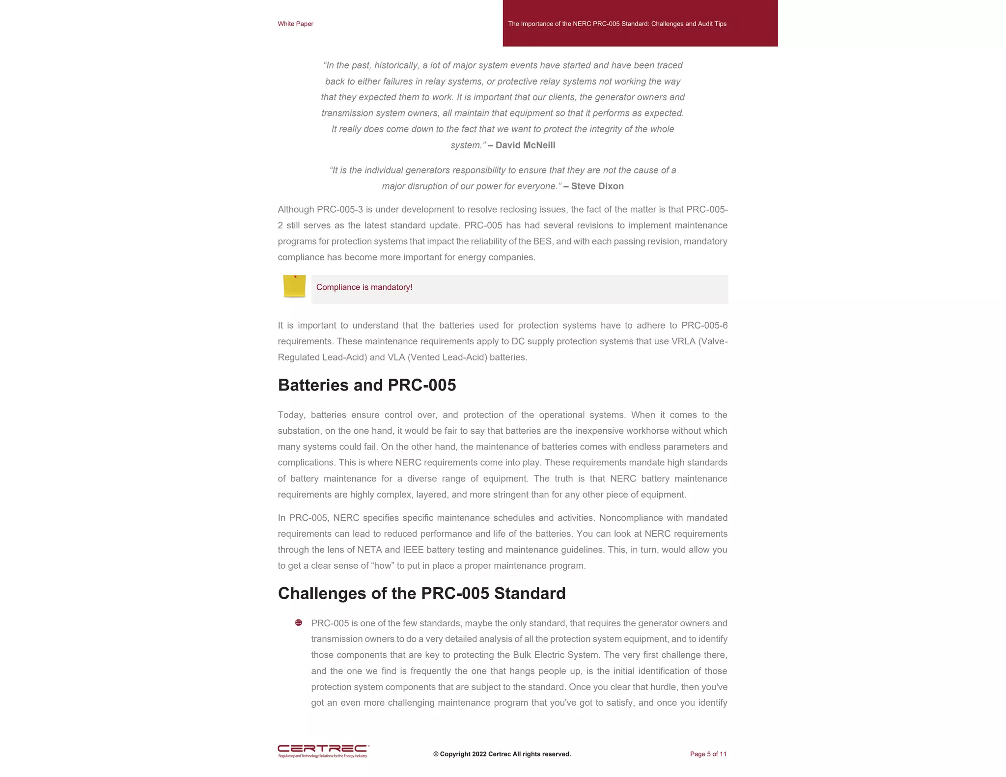 White Paper The Importance of the NERC PRC-005 Standard: Challenges and Audit Tips
© Copyright 2022 Certrec All rights reserved. Page 5 of 11
“In the past, historically, a lot of major system events have started and have been traced
back to either failures in relay systems, or protective relay systems not working the way
that they expected them to work. It is important that our clients, the generator owners and
transmission system owners, all maintain that equipment so that it performs as expected.
It really does come down to the fact that we want to protect the integrity of the whole
system.” – David McNeill
“It is the individual generators responsibility to ensure that they are not the cause of a
major disruption of our power for everyone.” – Steve Dixon
Although PRC-005-3 is under development to resolve reclosing issues, the fact of the matter is that PRC-005-
2 still serves as the latest standard update. PRC-005 has had several revisions to implement maintenance
programs for protection systems that impact the reliability of the BES, and with each passing revision, mandatory
compliance has become more important for energy companies.
Compliance is mandatory!
It is important to understand that the batteries used for protection systems have to adhere to PRC-005-6
requirements. These maintenance requirements apply to DC supply protection systems that use VRLA (Valve-
Regulated Lead-Acid) and VLA (Vented Lead-Acid) batteries.
Batteries and PRC-005
Today, batteries ensure control over, and protection of the operational systems. When it comes to the
substation, on the one hand, it would be fair to say that batteries are the inexpensive workhorse without which
many systems could fail. On the other hand, the maintenance of batteries comes with endless parameters and
complications. This is where NERC requirements come into play. These requirements mandate high standards
of battery maintenance for a diverse range of equipment. The truth is that NERC battery maintenance
requirements are highly complex, layered, and more stringent than for any other piece of equipment.
In PRC-005, NERC specifies specific maintenance schedules and activities. Noncompliance with mandated
requirements can lead to reduced performance and life of the batteries. You can look at NERC requirements
through the lens of NETA and IEEE battery testing and maintenance guidelines. This, in turn, would allow you
to get a clear sense of “how” to put in place a proper maintenance program.
Challenges of the PRC-005 Standard
PRC-005 is one of the few standards, maybe the only standard, that requires the generator owners and
transmission owners to do a very detailed analysis of all the protection system equipment, and to identify
those components that are key to protecting the Bulk Electric System. The very first challenge there,
and the one we find is frequently the one that hangs people up, is the initial identification of those
protection system components that are subject to the standard. Once you clear that hurdle, then you've
got an even more challenging maintenance program that you've got to satisfy, and once you identify
 